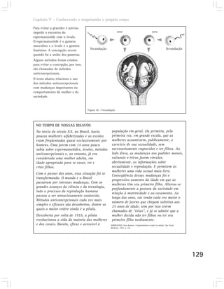 Capítulo V – Conhecendo e respeitando o próprio corpo

Para evitar a gravidez é preciso
impedir o encontro do                                         ovo                                 ovo
espermatozóide com o óvulo.
O espermatozóide é o gameta
masculino e o óvulo é o gameta
feminino. A concepção ocorre           fecundação                                                                fecundação
quando há a união dos gametas.
Alguns métodos foram criados
para evitar a concepção, por isso,
são chamados de métodos
anticoncepcionais.
O texto abaixo relaciona o uso
dos métodos anticoncepcionais
com mudanças importantes no
comportamento da mulher e da
sociedade.


                                     Figura 10 – Fecundação




  NO TEMPO DE NOSSAS BISAVÓS
  No início do século XX, no Brasil, havia              população em geral, ela permitiu, pela
  poucas mulheres alfabetizadas e as escolas            primeira vez, em grande escala, que as
  eram freqüentadas quase exclusivamente por            mulheres assumissem, publicamente, o
  homens. Uma jovem com 14 anos pouco                   exercício de sua sexualidade, sem
  sabia sobre espermatozóides, óvulos, métodos          necessariamente engravidar e ter filhos. Ao
  anticoncepcionais e, no entanto, já era               lado disso, as mudanças nos padrões morais,
  considerada uma mulher adulta, em                     culturais e éticos fazem circular,
  idade apropriada para se casar, ter e                 abertamente, as informações sobre
  criar filhos.                                         sexualidade e reprodução. E permitem às
                                                        mulheres uma vida sexual mais livre.
  Com o passar dos anos, essa situação foi se
                                                        Conseqüência dessas mudanças foi o
  transformando. O mundo e o Brasil
                                                        progressivo aumento da idade em que as
  passaram por intensas mudanças. Com os
                                                        mulheres têm seu primeiro filho. Alterou-se
  grandes avanços da ciência e da tecnologia,
                                                        profundamente a postura da sociedade em
  todo o processo da reprodução humana
                                                        relação à maternidade e ao casamento. Ao
  passou a ser minuciosamente conhecido.
                                                        longo dos anos, vai sendo cada vez maior o
  Métodos anticoncepcionais cada vez mais
                                                        número de jovens que chegam solteiras aos
  simples e eficazes são descobertos, dentre os
                                                        25 anos de idade, sem por isso serem
  quais a maior vedete ainda é a pílula.
                                                        chamadas de “titias”, e já se admite que a
  Descoberta por volta de 1955, a pílula                mulher decida não ter filhos ou ter seu
  revolucionou a vida da maioria das mulheres           primeiro filho tardiamente.
  e dos casais. Barata, eficaz e acessível à           SORRENTINO, Sara Romera. Comportamento sexual em debate. São Paulo:
                                                       Moderna, 1997. p. 118.




                                                                                                                              129
 