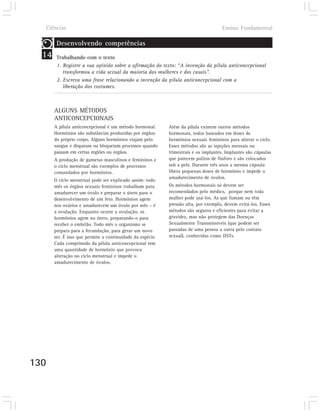 Ciências                                                                            Ensino Fundamental

        Desenvolvendo competências
  14    Trabalhando com o texto
        1. Registre a sua opinião sobre a afirmação do texto: “A invenção da pílula anticoncepcional
           transformou a vida sexual da maioria das mulheres e dos casais”.
        2. Escreva uma frase relacionando a invenção da pílula anticoncepcional com a
           liberação dos costumes.



       ALGUNS MÉTODOS
       ANTICONCEPCIONAIS
       A pílula anticoncepcional é um método hormonal.      Além da pílula existem outros métodos
       Hormônios são substâncias produzidas por órgãos      hormonais, todos baseados em doses de
       do próprio corpo. Alguns hormônios viajam pelo       hormônios sexuais femininos para alterar o ciclo.
       sangue e disparam ou bloqueiam processos quando      Esses métodos são as injeções mensais ou
       passam em certas regiões ou órgãos.                  trimestrais e os implantes. Implantes são cápsulas
       A produção de gametas masculinos e femininos e       que parecem palitos de fósforo e são colocados
       o ciclo menstrual são exemplos de processos          sob a pele. Durante três anos a mesma cápsula
       comandados por hormônios.                            libera pequenas doses de hormônio e impede o
                                                            amadurecimento de óvulos.
       O ciclo menstrual pode ser explicado assim: todo
       mês os órgãos sexuais femininos trabalham para       Os métodos hormonais só devem ser
       amadurecer um óvulo e preparar o útero para o        recomendados pelo médico, porque nem toda
       desenvolvimento de um feto. Hormônios agem           mulher pode usá-los. As que fumam ou têm
       nos ovários e amadurecem um óvulo por mês – é        pressão alta, por exemplo, devem evitá-los. Esses
       a ovulação. Enquanto ocorre a ovulação, os           métodos são seguros e eficientes para evitar a
       hormônios agem no útero, preparando-o para           gravidez, mas não protegem das Doenças
       receber o embrião. Todo mês o organismo se           Sexualmente Transmissíveis (que podem ser
       prepara para a fecundação, para gerar um novo        passadas de uma pessoa a outra pelo contato
       ser. É isso que permite a continuidade da espécie.   sexual), conhecidas como DSTs.
       Cada comprimido da pílula anticoncepcional tem
       uma quantidade de hormônio que provoca
       alteração no ciclo menstrual e impede o
       amadurecimento de óvulos.




130
 