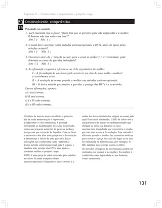 Capítulo V – Conhecendo e respeitando o próprio corpo

      Desenvolvendo competências
15    Pensando no assunto
      1. Você concorda com a frase: “Quem tem que se prevenir para não engravidar é a mulher.
         O homem não tem nada com isso”?
         Sim ( ) Não ( )
      2. O casal deve conversar sobre métodos anticoncepcionais e DSTs, antes de optar pelas
         relações sexuais?
         Sim ( )     Não ( )
      3. Conversar antes da 1ª relação sexual, para o casal se conhecer e ter intimidade, pode
         diminuir os casos de gravidez indesejada?
         Sim ( ) Não ( )

      4. As afirmações seguintes referem-se ao ciclo reprodutivo da mulher.
             I – A fecundação de um óvulo pode acontecer na vida de uma mulher saudável
             e sexualmente ativa.
             II – A ovulação só ocorre quando a mulher usa métodos anticoncepcionais.
             III – O único método que previne a gravidez e protege das DSTs é a camisinha.
      Dessas afirmações, apenas:
      a) I está correta.
      b) II está correta.
      c) I e II estão corretas.
      d) I e III estão corretas.



     O hábito de marcar num calendário o primeiro         união das letras iniciais deu origem ao nome pelo
     dia de cada menstruação é importante.                qual ficou mais conhecido. O DIU de cobre tem a
     Conhecendo o ciclo menstrual, é possível             característica de matar os espermatozóides que
     interpretar as modificações do corpo no período,     chegam ao útero ou diminuir os seus
     como um pequeno aumento de peso ou inchaço           movimentos, impedindo que encontrem o óvulo,
     nas pernas por retenção de líquidos. Pode-se fazer   por isso não ocorre a fecundação. Esse método é
     a estimativa dos dias mais propícios à fecundação    eficiente quando a mulher faz consultas médicas
     e determinar o início de uma gravidez. Essas         para saber se a peça não saiu do lugar ou se não
     anotações são conhecidas como “tabelinha”.           foi eliminada na menstruação, por exemplo. O
     Como método anticoncepcional, não é seguro, e        DIU também não protege contra as DSTs.
     também não protege das DSTs, mas ajuda a             Os métodos cirúrgicos de esterilização podem ser
     conhecer melhor o próprio corpo.                     realizados no homem e na mulher. Na mulher, é
     O DIU é uma peça de cobre colocada pelo médico       conhecido como laqueadura e, nos homens,
     no útero. O nome completo desse                      como vasectomia.
     anticoncepcional é Dispositivo Intra-Uterino e a




                                                                                                              131
 