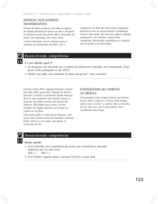 Capítulo V – Conhecendo e respeitando o próprio corpo

     DOENÇAS SEXUALMENTE
     TRANSMISSÍVEIS
     Pessoas de todas as épocas e de todos os lugares       surgimento da Aids não eram feitas campanhas
     do mundo procuram ter prazer na vida e, em geral,      educativas nem de esclarecimento à população.
     as relações sexuais dão prazer. Mas é necessário ter   Como a Aids ainda não tem cura, alguns cuidados
     prazer com segurança, sem correr riscos.               começaram a ser tomados: foram feitas
     A maior liberdade sexual colaborou para o              campanhas, distribuídas camisinhas no carnaval,
     aumento da transmissão das DSTs. Até o                 mas há muito a ser feito ainda.




      Desenvolvendo competências
16    E a sua opinião, qual é?
      1. As pesquisas têm mostrado que o número de adolescentes grávidas vem aumentando. Essas
         jovens estão protegendo-se das DSTs?
      2.“Mulher que anda com camisinha na bolsa não presta”. Você concorda?




     Existem muitas DSTs, algumas bastante comuns           PARTICIPANDO DO COMBATE
     são Aids, sífilis, gonorréia e hepatite B. Para se
                                                            ÀS DROGAS
     prevenir e facilitar o tratamento dessas doenças,
     deve-se usar camisinha nas relações sexuais e          Uma pesquisa sobre drogas mostrou que muitos
     procurar um médico sempre que houver dor,              jovens vêem o cigarro e o álcool como drogas,
     ardência, dificuldade para urinar, coceira,            assim como o crack e a cocaína. Mas a maconha,
     irritação nos órgãos genitais ou secreção na           por ser uma erva, isto é, uma planta, não é
     vagina ou no pênis.                                    considerada uma droga.
     Uma pessoa pode ter uma dessas doenças e não
     sentir nada, mesmo assim ela transmite a doença.
     Então, observe o seu corpo, não ignore os
     avisos que ele dá.



      Desenvolvendo competências
17    Dando opinião
      1. Você concorda com o argumento dos jovens que consideram a maconha
         inofensiva por ser uma erva?
         Sim ( )     Não ( )
      2. Você conhece alguma planta venenosa? Escreva o nome dela.




                                                                                                              133
 