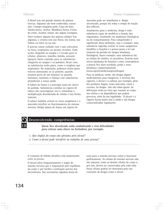 Ciências                                                                           Ensino Fundamental

       O Brasil tem um grande número de plantas            maconha pode ser semelhante a dirigir
       tóxicas. Algumas são bem conhecidas, outras         alcoolizado, porque ela reduz o tempo de reação
       não: Comigo-ninguém-pode, Copo-de-leite,            dos reflexos.
       Taioba-brava, Aveloz, Mandioca-brava, Coroa-        Atualmente, para a medicina, droga é toda
       de-cristo, Azaléia, Guiné, são alguns exemplos.     substância capaz de modificar a função dos
       Você conhece alguma das plantas citadas? Em         organismos, resultando em mudanças fisiológicas
       algumas, o veneno está nas flores, em outras, nas   ou de comportamento. Para compreender o
       folhas, no látex ou na raiz.                        significado dessa definição, veja o exemplo: uma
       É preciso tomar cuidado com o que colocamos         substância ingerida contrai os vasos sangüíneos
       na boca, respiramos ou mesmo tocamos. Tudo          (modifica a função) e a pessoa passa a ter um
       acaba chegando ao sangue e é levado para as         aumento da pressão do sangue (mudança
       células: alimento, remédio, bebida, aerosóis        fisiológica). Outro exemplo: uma substância faz
       (sprays). Outro caminho para as substâncias         as células do cérebro, os neurônios, ficarem mais
       chegarem ao sangue é os pulmões. Nesse caso,        ativos (mudança de função) e como conseqüência
       as substâncias serão gases, como o oxigênio que     a pessoa fica mais acordada, perde o sono
       respiramos. Na respiração, podemos inalar gases     (mudança comportamental).
       tóxicos misturados ao ar poluído; quando            (www.usp.br/medicina/grea/drogas)
       estamos perto de um fumante ou quando               Para os médicos, então, são drogas alguns
       fumamos, inalamos a fumaça com substâncias          medicamentos para emagrecer, a nicotina dos
       prejudiciais à nossa saúde.                         cigarros, o álcool e a cafeína, por exemplo, além
       O hábito de fumar é a principal causa do câncer     dos produtos ilegais, como maconha, crack e
       de pulmão. Substâncias contidas no cigarro de       cocaína. As drogas não são todas iguais. As
       tabaco são cancerígenas, isto é, estimulam a        diferenças estão no risco que causam ao corpo,
       multiplicação desordenada de células e isso forma   nos efeitos e na dependência que podem
       tumores.                                            provocar, além da sua legalidade. O álcool e o
                                                           cigarro fazem muito mal à saúde e são drogas
       O tabaco também contrai os vasos sangüíneos e a
                                                           comercializadas legalmente.
       maconha interfere no funcionamento do sistema
       nervoso. Dirigir depois de fumar um cigarro de




        Desenvolvendo competências
  18                Quem fica alcoolizado anda cambaleando e tem dificuldades
                    para colocar uma chave na fechadura, por exemplo.

        1. Que órgãos do corpo são afetados pelo álcool?
        2. Como o álcool pode interferir no trabalho de uma pessoa?




       O consumo de bebida alcoólica está aumentando       sono para o sistema nervoso voltar a funcionar
       entre os jovens.                                    perfeitamente. As células do sistema nervoso não
       O álcool afeta temporariamente o órgão do           são repostas, como as demais células do corpo e,
       sistema nervoso que é responsável pelo equilíbrio   por isso, devem ser conservadas pela vida toda.
       do corpo e que facilita a realização precisa dos    Essas células podem ser destruídas pelo uso
       movimentos. São necessárias algumas horas de        constante de drogas como o álcool.




134
 