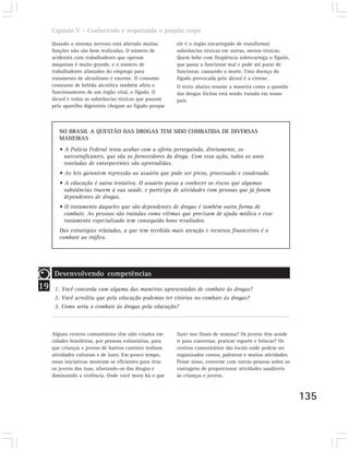 Capítulo V – Conhecendo e respeitando o próprio corpo

     Quando o sistema nervoso está alterado muitas        ele é o órgão encarregado de transformar
     funções não são bem realizadas. O número de          substâncias tóxicas em outras, menos tóxicas.
     acidentes com trabalhadores que operam               Quem bebe com freqüência sobrecarrega o fígado,
     máquinas é muito grande, e o número de               que passa a funcionar mal e pode até parar de
     trabalhadores afastados do emprego para              funcionar, causando a morte. Uma doença do
     tratamento de alcoolismo é enorme. O consumo         fígado provocada pelo álcool é a cirrose.
     constante de bebida alcoólica também afeta o         O texto abaixo resume a maneira como a questão
     funcionamento de um órgão vital, o fígado. O         das drogas ilícitas está sendo tratada em nosso
     álcool e todas as substâncias tóxicas que passam     país.
     pelo aparelho digestório chegam ao fígado porque



        NO BRASIL A QUESTÃO DAS DROGAS TEM SIDO COMBATIDA DE DIVERSAS
        MANEIRAS
        • A Polícia Federal tenta acabar com a oferta perseguindo, diretamente, os
          narcotraficantes, que são os fornecedores da droga. Com essa ação, todos os anos
          toneladas de entorpecentes são apreendidas.
        • As leis garantem repressão ao usuário que pode ser preso, processado e condenado.
        • A educação é outra tentativa. O usuário passa a conhecer os riscos que algumas
          substâncias trazem à sua saúde, e participa de atividades com pessoas que já foram
          dependentes de drogas.
        • O tratamento daqueles que são dependentes de drogas é também outra forma de
          combate. As pessoas são tratadas como vítimas que precisam de ajuda médica e esse
          tratamento especializado tem conseguido bons resultados.
        Das estratégias relatadas, a que tem recebido mais atenção e recursos financeiros é o
        combate ao tráfico.




      Desenvolvendo competências
19    1. Você concorda com alguma das maneiras apresentadas de combate às drogas?
      2. Você acredita que pela educação podemos ter vitórias no combate às drogas?
      3. Como seria o combate às drogas pela educação?



     Alguns centros comunitários têm sido criados em      fazer nos finais de semana? Os jovens têm aonde
     cidades brasileiras, por pessoas voluntárias, para   ir para conversar, praticar esporte e brincar? Os
     que crianças e jovens de bairros carentes tenham     centros comunitários são locais onde podem ser
     atividades culturais e de lazer. Em pouco tempo,     organizados cursos, palestras e muitas atividades.
     essas iniciativas mostram-se eficientes para tirar   Pense nisso, converse com outras pessoas sobre as
     os jovens das ruas, afastando-os das drogas e        vantagens de proporcionar atividades saudáveis
     diminuindo a violência. Onde você mora há o que      às crianças e jovens.



                                                                                                               135
 