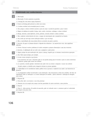 Ciências                                                                                        Ensino Fundamental

       Conferindo seu conhecimento

  3    1. Observação.
       2. Observação. O útero aumenta na gravidez.
       3. A bexiga fica com menos espaço disponível.

  4    1. O peso na barriga pode provocar as dores nas costas.
       2. A coluna vertebral está assinalada junto às costas.
       3. Sim, porque a coluna vertebral sustenta o peso do corpo e no final da gravidez o peso é maior.
       4. Órgãos do abdômen da mulher: bexiga, útero, ovário, intestinos, estômago e coluna vertebral.
       5. Bexiga, intestino, canal deferente, uretra, próstata, vesícula seminal e coluna vertebral.

  5    1. Não, conforme esclarecimento do texto, o sangue da menstruação não é prejudicial ao homem.
       2. Sim, desde que não haja contra-indicação médica e que ela deseje.
       3. Não, a masturbação não causa danos físicos ou mentais em quem a pratica.

  6    1. Incorreto. Os gases se formam durante a digestão dos alimentos e, na maioria das vezes, não significam
       infecções.
       2. Correta. Procurar resolver problemas de saúde corrigindo a própria alimentação é uma boa iniciativa.
       3. Incorreta. A inflamação não vai ceder com o analgésico e pode piorar.

  7    1. Alguns perigos da auto-medicação são: piorar a doença; impedir que os sintomas característicos apareçam.
       2. Sim. Pode causar alergia, por exemplo.

  8    1. a) sono, menos atenção ao que fazem.
         b) um motorista com sono e desatento pode ser um grande perigo para ele mesmo e para os outros motoristas
         e pedestres, porque pode causar um acidente.
       2. a) a operária, estando agitada e dormindo mal, pode errar ao acionar a máquina e causar um acidente.
          b) pode, porque os remédios para emagrecer deixam as pessoas agitadas.

  9    1. A dificuldade em ter atendimento médico público leva as pessoas a confiarem sua saúde a um balconista de
       farmácia.
       2. As propagandas acabam incentivando a auto-medicação e não mencionam as bulas dos remédios. Na bula, há
       informações sobre as indicações e as contra-indicações do remédio, efeitos colaterais e indicação de dosagem,
       entre outras.

  10   1. Resposta (b).
       2. Peixe-frito, bife e ovo (carnes e ovos têm proteína).
       3. Alimento rico em energia nem sempre tem boa quantidade de outros nutrientes, como proteína.

  11   1. Prato B.
       2. Prato A – falta proteína. No molho do macarrão, pode ser colocada carne e a maionese pode ser substituída
       por tempero com pouco óleo.

  12   1. Resposta (b).




136
 