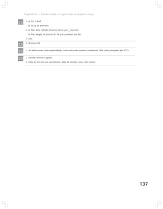 Capítulo V – Conhecendo e respeitando o próprio corpo

13    1. a) 711,3 kcal.
        b) 38,7g de proteínas.
      2. a) Não. Essa refeição forneceu menos que 1 das kcal.
                                                   4
        b) Sim, porque ele precisa de 38 g de proteínas por dia.
      3. Sim.

15    4. Resposta (d).


16    1. As adolescentes estão engravidando, então não estão usando a camisinha. Não estão protegidas das DSTs.



18    1. Sistema nervoso e fígado.
      2. Falta de precisão nos movimentos, falta de atenção, sono, entre outros.




                                                                                                                  137
 