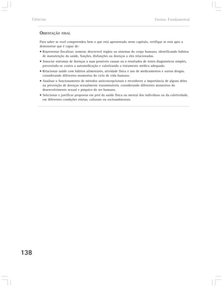 Ciências                                                                            Ensino Fundamental


      ORIENTAÇÃO     FINAL

      Para saber se você compreendeu bem o que está apresentado neste capítulo, verifique se está apto a
      demonstrar que é capaz de:
      • Representar (localizar, nomear, descrever) órgãos ou sistemas do corpo humano, identificando hábitos
        de manutenção da saúde, funções, disfunções ou doenças a eles relacionadas.
      • Associar sintomas de doenças a suas possíveis causas ou a resultados de testes diagnósticos simples,
        prevenindo-se contra a automedicação e valorizando o tratamento médico adequado.
      • Relacionar saúde com hábitos alimentares, atividade física e uso de medicamentos e outras drogas,
        considerando diferentes momentos do ciclo de vida humano.
      • Analisar o funcionamento de métodos anticoncepcionais e reconhecer a importância de alguns deles
        na prevenção de doenças sexualmente transmissíveis, considerando diferentes momentos do
        desenvolvimento sexual e psíquico do ser humano.
      • Selecionar e justificar propostas em prol da saúde física ou mental dos indivíduos ou da coletividade,
        em diferentes condições etárias, culturais ou socioambientais.




138
 