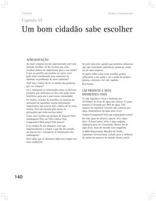 Ciências                                                                          Ensino Fundamental

  Capítulo VI

  Um bom cidadão sabe escolher


      APRESENTAÇÃO
      Ao fazer compras em um supermercado você está        Se você está entre aqueles que preferem alimentos
      fazendo escolhas. Já lhe ocorreu que essas           que não contenham substâncias químicas, então
      escolhas podem ser importantes para a sua saúde?     vai ter uma surpresa.
      E que, ao preferir um produto ou outro, você         Se quiser saber como essas escolhas podem
      pode estar contribuindo para aumentar ou             influenciar a sua saúde e até a saúde do próprio
      diminuir os problemas do meio ambiente?              planeta, continue a ler este capítulo.
      Você tem o hábito de ler os rótulos dos produtos     Boa leitura.
      que vai comprar?
      Ler e interpretar as informações sobre os diversos   UM PRODUTO E SEUS
      produtos que utilizamos no dia a dia pode trazer
      benefícios, para nós e para nossa comunidade.
                                                           DIFERENTES USOS
                                                           A cada segundo a Terra é banhada por
      Os rótulos, as bulas de remédios, os manuais de
                                                           16 bilhões de litros de água das chuvas. O corpo
      instruções de aparelhos trazem informações
                                                           humano é formado por 70% de água. Três
      importantes, mas poucos têm o hábito de ler esses
                                                           quartos da superfície terrestre são cobertos por
      rótulos. Você dá atenção pelo menos às
                                                           água. Dependemos da água para viver.
      precauções que estão escritas neles?
                                                           A água é inesgotável? Será que a água pode acabar?
      Como você escolhe um produto de limpeza? Pela
      embalagem? Pela cor? Pelo cheiro? Pela               De toda água do planeta, apenas 3% é água
      composição? Pelo preço? Pela marca?                  doce. A maior parte, 97%, é água salgada,
                                                           imprópria para ser consumida. Desses 3% de
      E na compra de um alimento, você age
                                                           água doce, mais da metade está congelada.
      impulsivamente e compra o que lhe dá vontade,
      ou procura ler e interpretar as informações das      A OMS-Organização Mundial de Saúde,
      embalagens?                                          organismo internacional voltado para a melhoria
                                                           da saúde das pessoas do mundo inteiro, prevê
      Você sabia que os alimentos light nem sempre são
      mais saudáveis?




140
 