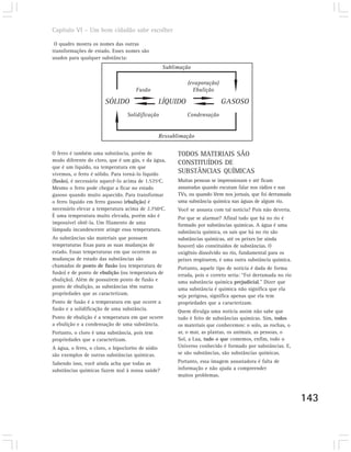 Capítulo VI – Um bom cidadão sabe escolher

 O quadro mostra os nomes das outras
transformações de estado. Esses nomes são
usados para qualquer substância:
                                                    Sublimação

                                                              (evaporação)
                                      Fusão                     Ebulição

                        SÓLIDO                     LÍQUIDO                   GASOSO
                                  Solidificação               Condensação


                                                   Ressublimação

O ferro é também uma substância, porém de                 TODOS MATERIAIS SÃO
modo diferente do cloro, que é um gás, e da água,
                                                          CONSTITUÍDOS DE
que é um líquido, na temperatura em que
vivemos, o ferro é sólido. Para torná-lo líquido
                                                          SUBSTÂNCIAS QUÍMICAS
(fusão), é necessário aquecê-lo acima de 1.535ºC.         Muitas pessoas se impressionam e até ficam
Mesmo o ferro pode chegar a ficar no estado               assustadas quando escutam falar nos rádios e nas
gasoso quando muito aquecido. Para transformar            TVs, ou quando lêem nos jornais, que foi derramada
o ferro líquido em ferro gasoso (ebulição) é              uma substância química nas águas de algum rio.
necessário elevar a temperatura acima de 2.750ºC.         Você se assusta com tal notícia? Pois não deveria.
É uma temperatura muito elevada, porém não é              Por que se alarmar? Afinal tudo que há no rio é
impossível obtê-la. Um filamento de uma                   formado por substâncias químicas. A água é uma
lâmpada incandescente atinge essa temperatura.            substância química, os sais que há no rio são
As substâncias são materiais que possuem                  substâncias químicas, até os peixes (se ainda
temperaturas fixas para as suas mudanças de               houver) são constituídos de substâncias. O
estado. Essas temperaturas em que ocorrem as              oxigênio dissolvido no rio, fundamental para os
mudanças de estado das substâncias são                    peixes respirarem, é uma outra substância química.
chamadas de ponto de fusão (ou temperatura de             Portanto, aquele tipo de notícia é dada de forma
fusão) e de ponto de ebulição (ou temperatura de          errada, pois o correto seria: “Foi derramada no rio
ebulição). Além de possuírem ponto de fusão e             uma substância química prejudicial.” Dizer que
ponto de ebulição, as substâncias têm outras              uma substância é química não significa que ela
propriedades que as caracterizam.                         seja perigosa, significa apenas que ela tem
Ponto de fusão é a temperatura em que ocorre a            propriedades que a caracterizam.
fusão e a solidificação de uma substância.                Quem divulga uma notícia assim não sabe que
Ponto de ebulição é a temperatura em que ocorre           tudo é feito de substâncias químicas. Sim, todos
a ebulição e a condensação de uma substância.             os materiais que conhecemos: o solo, as rochas, o
Portanto, o cloro é uma substância, pois tem              ar, o mar, as plantas, os animais, as pessoas, o
propriedades que a caracterizam.                          Sol, a Lua, tudo o que comemos, enfim, todo o
A água, o ferro, o cloro, o hipoclorito de sódio          Universo conhecido é formado por substâncias. E,
são exemplos de outras substâncias químicas.              se são substâncias, são substâncias químicas.
Sabendo isso, você ainda acha que todas as                Portanto, essa imagem assustadora é falta de
substâncias químicas fazem mal à nossa saúde?             informação e não ajuda a compreender
                                                          muitos problemas.



                                                                                                                143
 