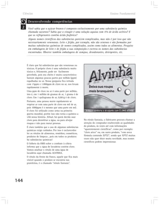 Ciências                                                                          Ensino Fundamental

       Desenvolvendo competências
  2    Você sabia que o açúcar branco é composto exclusivamente por uma substância química
       chamada sacarose? Sabia que o vinagre é uma solução aquosa com 4% de ácido acético? E
       que os refrigerantes contêm ácido fosfórico?
       Alguns nomes científicos das substâncias parecem complicados, mas não é por isso que são
       necessariamente venenosos. Leite e feijão, por exemplo, não são venenos e são formados por
       muitas substâncias químicas de nomes complicados, assim como todos os alimentos. Pesquise
       em embalagens de leite e de feijão a sua composição e escreva os nomes das substâncias
       encontradas. Observe também embalagens de xampus, desodorantes, detergentes, etc.



      É claro que há substâncias que são venenosas ou
      tóxicas. O próprio cloro é uma substância muito
      tóxica e, felizmente, pode ser facilmente
      percebido, pois seu cheiro é muito característico:
      bastam algumas poucas partes por milhão (ppm)
      espalhadas no ar. Nossa garganta fica irritada
      com 15ppm e 1.000ppm de cloro no ar, nos levam
      rapidamente à morte.
      Uma ppm de cloro no ar é uma parte por milhão,
      isto é, em 1 milhão de gramas de ar, 1 grama é de
      cloro. Em 1 quilograma de ar, 0,001g é de cloro.
      Portanto, uma pessoa morre rapidamente se
      respirar ar com uma parte de cloro em mil de ar,
      pois 1000ppm é o mesmo que uma parte em mil.
      O cloro foi utilizado como arma na primeira
      guerra mundial, porém isso não torna a química a
      vilã nessa história. Afinal, há quem decida usar
      cloro para desinfetar a água, ou para alvejar        No rótulo fantasia, o fabricante procura chamar a
      roupas e não para matar pessoas.                     atenção do comprador enaltecendo as qualidades
      É claro também que o uso de algumas substâncias      do produto, às vezes até com informações
      químicas exige cuidados. Por isso é esclarecedor     “aparentemente científicas”, como por exemplo:
      ler os rótulos de alimentos, remédios, cosméticos,   “cloro ativo” ou, em outro produto, “com nova
      produtos de limpeza , pois em todos os produtos      fórmula contendo XPTZ”, sendo que XPTZ muitas
      há substâncias químicas!                             vezes não quer dizer muita novidade, mas nomes
                                                           científicos podem impressionar.
      O folheto da OMS sobre o combate à cólera
      informa que a água de lavadeira contém cloro.
      Vamos analisar o rótulo de uma água de
      lavadeira aqui chamada ALVINHA.
      O rótulo da frente do frasco, aquele que fica mais
      visível quando o produto se encontra nas
      prateleiras, é o chamado “rótulo fantasia”.




144
 