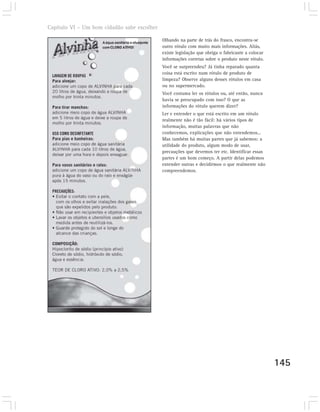 Capítulo VI – Um bom cidadão sabe escolher

                                             Olhando na parte de trás do frasco, encontra-se
                                             outro rótulo com muito mais informações. Aliás,
                                             existe legislação que obriga o fabricante a colocar
                                             informações corretas sobre o produto neste rótulo.
                                             Você se surpreendeu? Já tinha reparado quanta
                                             coisa está escrito num rótulo de produto de
                                             limpeza? Observe alguns desses rótulos em casa
                                             ou no supermercado.
                                             Você costuma ler os rótulos ou, até então, nunca
                                             havia se preocupado com isso? O que as
                                             informações do rótulo querem dizer?
                                             Ler e entender o que está escrito em um rótulo
                                             realmente não é tão fácil: há vários tipos de
                                             informação, muitas palavras que não
                                             conhecemos, explicações que não entendemos...
                                             Mas também há muitas partes que já sabemos: a
                                             utilidade do produto, algum modo de usar,
                                             precauções que devemos ter etc. Identificar essas
                                             partes é um bom começo. A partir delas podemos
                                             entender outras e decidirmos o que realmente não
                                             compreendemos.




                                                                                                   145
 