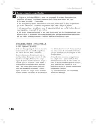 Ciências                                                                        Ensino Fundamental

       Desenvolvendo competências
  3    a) Observe no rótulo da ALVINHA o nome e a propaganda do produto. Depois do título,
       identifique pelo menos 4 regiões diferentes no rótulo: lavagem de roupas, uso como
       desinfetante, precauções e composição.
       b) Nas duas primeiras partes, lemos sobre os usos que o produto pode ter. Leia as informações
       que há nas “Precauções” e escreva o que podemos supor sobre o perigo do produto.
       c) Leia a composição e identifique o nome de alguma substância que você já conhece. Escreva
       o que significa a composição de um produto.
       d) Nas partes “lavagem de roupas” e “uso como desinfetante” são descritas as maneiras como
       o produto deve ser preparado, dependendo da finalidade. Sublinhe as medidas de quantidade
       que são usadas para as preparações. Sublinhe também as medidas de tempo.



      DISSOLVER, DILUIR E CONCENTRAR,
      O QUE ISSO QUER DIZER?
      Cada uma dessas partes pode ainda ser mais bem     uma delas é adicionando mais cloreto de sódio, e
      compreendida. Para isso entenda o significado      uma outra maneira de concentrá-la é retirando
      dos verbos: dissolver, diluir e concentrar.        água por evaporação, que no caso pode ser feita
      Quando adicionamos cloreto de sódio (sal de        por aquecimento.
      cozinha) à água, dizemos que o cloreto de sódio    Porém, não tente concentrar por aquecimento
      dissolveu-se na água, formando uma solução         uma solução como a água sanitária. O cloro,
      aquosa de cloreto de sódio. Neste caso, em que o   diferentemente do cloreto de sódio que tem alto
      sal (sem água) foi adicionado à água, usamos o     ponto de ebulição, tem baixo ponto de ebulição e,
      verbo dissolver. Não devemos dizer “diluiu na      muito antes de a água evaporar-se, ele se
      água”, pois diluir é usado quando se adiciona      desprenderá da solução, tornando a solução mais
      mais água à uma solução aquosa já existente.       diluída do que era antes.
      Agora, se temos uma solução aquosa de cloreto      Faça a atividade a seguir, para compreender
      de sódio podemos concentrá-la de duas maneiras:    melhor essas diferenças.




146
 