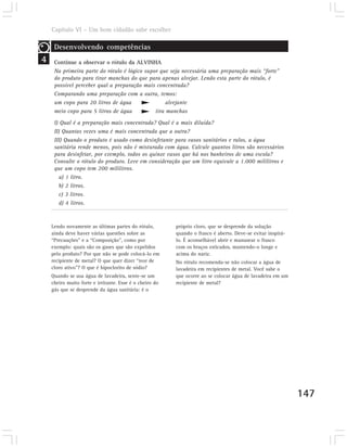 Capítulo VI – Um bom cidadão sabe escolher

     Desenvolvendo competências
4    Continue a observar o rótulo da ALVINHA
     Na primeira parte do rótulo é lógico supor que seja necessária uma preparação mais “forte”
     do produto para tirar manchas do que para apenas alvejar. Lendo esta parte do rótulo, é
     possível perceber qual a preparação mais concentrada?
     Comparando uma preparação com a outra, temos:
     um copo para 20 litros de água                alvejante
     meio copo para 5 litros de água          tira manchas
     I) Qual é a preparação mais concentrada? Qual é a mais diluída?
     II) Quantas vezes uma é mais concentrada que a outra?
     III) Quando o produto é usado como desinfetante para vasos sanitários e ralos, a água
     sanitária rende menos, pois não é misturada com água. Calcule quantos litros são necessários
     para desinfetar, por exemplo, todos os quinze vasos que há nos banheiros de uma escola?
     Consulte o rótulo do produto. Leve em consideração que um litro equivale a 1.000 mililitros e
     que um copo tem 200 mililitros.
       a) 1 litro.
       b) 2 litros.
       c) 3 litros.
       d) 4 litros.



    Lendo novamente as últimas partes do rótulo,         próprio cloro, que se desprende da solução
    ainda deve haver várias questões sobre as            quando o frasco é aberto. Deve-se evitar inspirá-
    “Precauções” e a “Composição”, como por              lo. É aconselhável abrir e manusear o frasco
    exemplo: quais são os gases que são expelidos        com os braços esticados, mantendo-o longe e
    pelo produto? Por que não se pode colocá-lo em       acima do nariz.
    recipiente de metal? O que quer dizer “teor de       No rótulo recomenda-se não colocar a água de
    cloro ativo”? O que é hipoclorito de sódio?          lavadeira em recipientes de metal. Você sabe o
    Quando se usa água de lavadeira, sente-se um         que ocorre ao se colocar água de lavadeira em um
    cheiro muito forte e irritante. Esse é o cheiro do   recipiente de metal?
    gás que se desprende da água sanitária: é o




                                                                                                             147
 