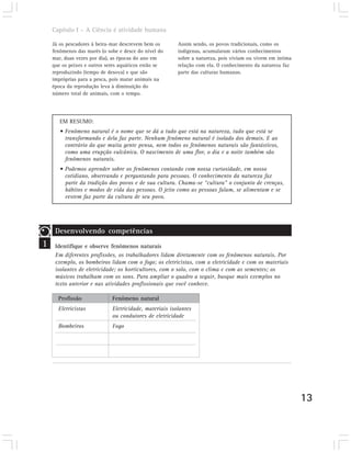 Capítulo I – A Ciência é atividade humana

    Já os pescadores à beira-mar descrevem bem os       Assim sendo, os povos tradicionais, como os
    fenômenos das marés (o sobe e desce do nível do     indígenas, acumularam vários conhecimentos
    mar, duas vezes por dia), as épocas do ano em       sobre a natureza, pois viviam ou vivem em íntima
    que os peixes e outros seres aquáticos estão se     relação com ela. O conhecimento da natureza faz
    reproduzindo (tempo de desova) e que são            parte das culturas humanas.
    impróprias para a pesca, pois matar animais na
    época da reprodução leva à diminuição do
    número total de animais, com o tempo.




       EM RESUMO:
       • Fenômeno natural é o nome que se dá a tudo que está na natureza, tudo que está se
         transformando e dela faz parte. Nenhum fenômeno natural é isolado dos demais. E ao
         contrário do que muita gente pensa, nem todos os fenômenos naturais são fantásticos,
         como uma erupção vulcânica. O nascimento de uma flor, o dia e a noite também são
         fenômenos naturais.
       • Podemos aprender sobre os fenômenos contando com nossa curiosidade, em nosso
         cotidiano, observando e perguntando para pessoas. O conhecimento da natureza faz
         parte da tradição dos povos e de sua cultura. Chama-se “cultura” o conjunto de crenças,
         hábitos e modos de vida das pessoas. O jeito como as pessoas falam, se alimentam e se
         vestem faz parte da cultura de seu povo.




     Desenvolvendo competências
1    Identifique e observe fenômenos naturais
     Em diferentes profissões, os trabalhadores lidam diretamente com os fenômenos naturais. Por
     exemplo, os bombeiros lidam com o fogo; os eletricistas, com a eletricidade e com os materiais
     isolantes de eletricidade; os horticultores, com o solo, com o clima e com as sementes; os
     músicos trabalham com os sons. Para ampliar o quadro a seguir, busque mais exemplos no
     texto anterior e nas atividades profissionais que você conhece.

      Profissão              Fenômeno natural
      Eletricistas           Eletricidade, materiais isolantes
                             ou condutores de eletricidade
      Bombeiros              Fogo




                                                                                                           13
 
