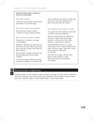 Capítulo VI – Um bom cidadão sabe escolher

      DESINFETANDO COM O CLORO DA
      ÁGUA DE LAVADEIRA

      PARA   LIMPAR SANITÁRIOS                        deve ser ingerida. Ela pode ser usada para
                                                      lavar pias e utensílios domésticos em
      Utilizar um copo de água sanitária para
                                                      geral, incluindo panos de limpeza.
      cada balde de 10 litros de água.

      PARA   LAVAR AS PAREDES APÓS INUNDAÇÕES
                                                      PARA   DESINFETAR ÁGUA DE FONTES OU DE POÇOS
      Para cada litro de água coloque
                                                      Se a água não estiver límpida, recomenda-
      4 colheres de sopa de água sanitária.
                                                      se filtrá-la antes do tratamento.
                                                      Para uma caixa d’água de 1.000 litros,
      PARA   LAVAR FRUTAS, VERDURAS E LEGUMES
                                                      adicione 5 colheres de sopa de água
      Primeiro lave o alimento com água               sanitária e mistura bem. Após trinta
      em abundância.                                  minutos, a água pode ser ingerida.
      Mergulhe o alimento por meia hora em            Para quantidades menores, use uma
      uma bacia com uma solução que tenha,            colher, das de chá, de água sanitária para
      para cada litro de água, uma colher de          cada 20 litros de água. Agite bem, e após
      água sanitária.                                 trinta minutos, a água pode
                                                      ser ingerida.
      Para terminar, enxágüe o alimento com
      bastante água para retirar a água               Para um litro de água, adicione duas
      sanitária.                                      gotas de água sanitária e agite.
                                                      Após trinta minutos a água pode
      A mistura de água sanitária com água
                                                      ser ingerida.
      usada para desinfetar os alimentos não




     Desenvolvendo competências
6    O folheto ensina o uso de soluções de água sanitária com água em várias diluições diferentes:
     para lavar alimentos, para lavar paredes após inundações, para desinfetar água para beber,
     para lavar sanitários. Qual é a mais diluída? Qual é a mais concentrada?




                                                                                                     149
 