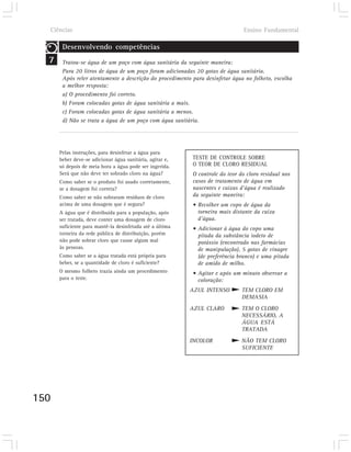 Ciências                                                                    Ensino Fundamental

       Desenvolvendo competências
  7    Tratou-se água de um poço com água sanitária da seguinte maneira:
       Para 20 litros de água de um poço foram adicionadas 20 gotas de água sanitária.
       Após reler atentamente a descrição do procedimento para desinfetar água no folheto, escolha
       a melhor resposta:
       a) O procedimento foi correto.
       b) Foram colocadas gotas de água sanitária a mais.
       c) Foram colocadas gotas de água sanitária a menos.
       d) Não se trata a água de um poço com água sanitária.




      Pelas instruções, para desinfetar a água para
      beber deve-se adicionar água sanitária, agitar e,   TESTE DE CONTROLE SOBRE
      só depois de meia hora a água pode ser ingerida.    O TEOR DE CLORO RESIDUAL
      Será que não deve ter sobrado cloro na água?        O controle do teor do cloro residual nos
      Como saber se o produto foi usado corretamente,     casos de tratamento de água em
      se a dosagem foi correta?                           nascentes e caixas d’água é realizado
      Como saber se não sobraram resíduos de cloro        da seguinte maneira:
      acima de uma dosagem que é segura?                  • Recolher um copo de água da
      A água que é distribuída para a população, após       torneira mais distante da caixa
      ser tratada, deve conter uma dosagem de cloro         d’água.
      suficiente para mantê-la desinfetada até a última   • Adicionar à água do copo uma
      torneira da rede pública de distribuição, porém       pitada da substância iodeto de
      não pode sobrar cloro que cause algum mal             potássio (encontrado nas farmácias
      às pessoas.                                           de manipulação), 5 gotas de vinagre
      Como saber se a água tratada está própria para        (de preferência branco) e uma pitada
      beber, se a quantidade de cloro é suficiente?         de amido de milho.
      O mesmo folheto trazia ainda um procedimento        • Agitar e após um minuto observar a
      para o teste.                                         coloração:
                                                          AZUL INTENSO        TEM CLORO EM
                                                                              DEMASIA
                                                          AZUL CLARO          TEM O CLORO
                                                                              NECESSÁRIO, A
                                                                              ÁGUA ESTÁ
                                                                              TRATADA
                                                          INCOLOR             NÃO TEM CLORO
                                                                              SUFICIENTE




150
 