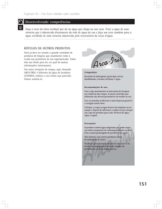 Capítulo VI – Um bom cidadão sabe escolher

     Desenvolvendo competências
8    Faça o teste do cloro residual que há na água que chega na sua casa. Teste a água de uma
     torneira que é abastecida diretamente da rede de água da rua e faça um teste também para a
     água recolhida de uma torneira abastecida pelo reservatório da caixa d’água.



    RÓTULOS DE OUTROS PRODUTOS
    Você já deve ter notado a grande variedade de
    produtos de limpeza que atualmente estão à
    venda nas prateleiras de um supermercado. Todos
    têm um rótulo para ler, no qual há muitas
    informações interessantes.
    Um outro alvejante de roupas, aqui chamado
    ARCO-ÍRIS, é diferente da água de lavadeira
    ALVINHA, embora o seu rótulo seja parecido.
    Vamos analisá-lo.




                                                                                                  151
 