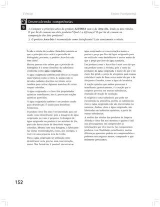 Ciências                                                                       Ensino Fundamental

       Desenvolvendo competências
  9    1. Compare o princípio ativo do produto ALVINHA com o do Arco-íris, lendo os dois rótulos.
       O que há de comum nos dois produtos? Qual é a diferença? O que há de comum na
       composição dos dois produtos?
       2. O produto Arco-Íris é recomendado como desinfetante? Leia atentamente o rótulo.



      Lendo o rótulo do produto Arco-Íris constata-se   água oxigenada em concentrações maiores,
      que o princípio ativo nele é o peróxido de        porém o preço por litro de água oxigenada para
      hidrogênio, portanto, o produto Arco-Íris não     ser utilizada como desinfetante é muito maior do
      tem cloro!                                        que o preço por litro de água sanitária.
      Muitas pessoas não sabem que o peróxido de        Um produto como o Arco-Íris é mais caro do que
      hidrogênio é o nome científico da substância      um produto como a Alvinha, pois o custo da
      conhecida como água oxigenada.                    produção da água oxigenada é maior do que o do
      A água oxigenada também pode deixar as roupas     cloro. Em geral, o preço de alvejantes para roupas
      mais brancas como o cloro. E, usada com os        coloridas é mais de duas vezes maior do que o de
      devidos cuidados descritos no rótulo, serve       alvejantes clorados, como a água de lavadeira.
      também para retirar algumas manchas de certas     A reação química que ambos provocam é
      roupas coloridas.                                 semelhante; genericamente, é a reação que o
      A água oxigenada e o cloro têm propriedades       oxigênio provoca em muitas substâncias,
      químicas semelhantes, isto é, provocam reações    chamada de reação de oxidação.
      químicas parecidas.                               O oxigênio é uma substância que pode ser
      A água oxigenada também é um produto usado        encontrada na atmosfera, porém, as substâncias
      para desinfecção. É usado para desinfetar         cloro e água oxigenada não são encontradas na
      ferimentos.                                       natureza. Ambas, cloro e água oxigenada, são
                                                        fabricadas em indústrias químicas, a partir de
      O produto Arco-Íris não é recomendado para ser
                                                        outras substâncias.
      usado como desinfetante, pois a dosagem de água
      oxigenada, no caso, é pequena. A dosagem de       A análise dos rótulos dos produtos de limpeza
      água oxigenada no produto é no máximo de 5%,      Alvinha e Arco-Íris nos mostrou o quanto é útil
      para não haver riscos de descolorir roupas        nos preocuparmos em compreender as
      coloridas. Mesmo com essa dosagem, o fabricante   informações que eles trazem. Ao compararmos
      faz várias recomendações, como, por exemplo, o    produtos com finalidades semelhantes, muitas
      teste em uma pequena área do tecido.              diferenças aparentes podem ser compreendidas e
                                                        podemos nos enganar menos, comprando o que
      Para a água oxigenada ser utilizada como
                                                        realmente precisamos.
      desinfetante seria preciso uma concentração
      maior. Nas farmácias, é possível encontrar-se




152
 