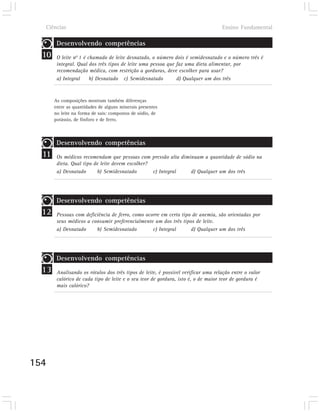 Ciências                                                                         Ensino Fundamental

        Desenvolvendo competências
  10    O leite n0 1 é chamado de leite desnatado, o número dois é semidesnatado e o número três é
        integral. Qual dos três tipos de leite uma pessoa que faz uma dieta alimentar, por
        recomendação médica, com restrição a gorduras, deve escolher para usar?
        a) Integral     b) Desnatado c) Semidesnatado         d) Qualquer um dos três



       As composições mostram também diferenças
       entre as quantidades de alguns minerais presentes
       no leite na forma de sais: compostos de sódio, de
       potássio, de fósforo e de ferro.



        Desenvolvendo competências
  11    Os médicos recomendam que pessoas com pressão alta diminuam a quantidade de sódio na
        dieta. Qual tipo de leite devem escolher?
        a) Desnatado       b) Semidesnatado       c) Integral  d) Qualquer um dos três




        Desenvolvendo competências
  12    Pessoas com deficiência de ferro, como ocorre em certo tipo de anemia, são orientadas por
        seus médicos a consumir preferencialmente um dos três tipos de leite.
        a) Desnatado     b) Semidesnatado         c) Integral      d) Qualquer um dos três




        Desenvolvendo competências
  13    Analisando os rótulos dos três tipos de leite, é possível verificar uma relação entre o valor
        calórico de cada tipo de leite e o seu teor de gordura, isto é, o de maior teor de gordura é
        mais calórico?




154
 