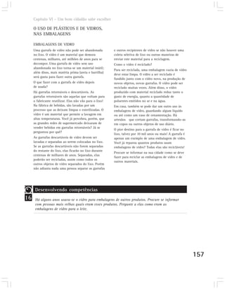 Capítulo VI – Um bom cidadão sabe escolher

     O USO DE PLÁSTICOS E DE VIDROS,
     NAS EMBALAGENS

     EMBALAGENS DE VIDRO
     Uma garrafa de vidro não pode ser abandonada         e outros recipientes de vidro se não houver uma
     no lixo. O vidro é um material que demora            coleta seletiva de lixo ou outras maneiras de
     centenas, milhares, até milhões de anos para se      enviar este material para a reciclagem.
     decompor. Uma garrafa de vidro sem uso               Como o vidro é reciclado?
     abandonada no lixo torna-se um material inútil;
                                                          Para ser reciclada, uma embalagem vazia de vidro
     além disso, mais matéria prima (areia e barrilha)
                                                          deve estar limpa. O vidro a ser reciclado é
     será gasta para fazer outra garrafa.
                                                          fundido junto com o vidro novo, na produção de
     O que fazer com a garrafa de vidro depois            novos objetos, novas garrafas. O vidro pode ser
     de usada?                                            reciclado muitas vezes. Além disso, o vidro
     Há garrafas retornáveis e descartáveis. As           produzido com material reciclado reduz tanto o
     garrafas retornáveis são aquelas que voltam para     gasto de energia, quanto a quantidade de
     o fabricante reutilizar. Elas não vão para o lixo!   poluentes emitidos no ar e na água.
     Na fábrica de bebidas, são lavadas por um            Em casa, também se pode dar um outro uso às
     processo que as deixam limpas e esterilizadas. O     embalagens de vidro, guardando algum líquido
     vidro é um material que permite a lavagem em         ou até como um vaso de ornamentação. Há
     altas temperaturas. Você já percebeu, porém, que     artesãos que cortam garrafas, transformando-as
     as grandes redes de supermercado deixaram de         em copos ou outros objetos de uso diário.
     vender bebidas em garrafas retornáveis? Já se
                                                          O pior destino para a garrafa de vidro é ficar no
     perguntou por quê?
                                                          lixo, talvez por 10 mil anos ou mais! A garrafa é
     As garrafas descartáveis de vidro devem ser          apenas um exemplo de uma embalagem de vidro.
     lavadas e separadas ao serem colocadas no lixo.      Você já reparou quantos produtos usam
     Se as garrafas descartáveis não forem separadas      embalagens de vidro? Todas elas são recicláveis!
     do restante do lixo, elas ficarão no lixo durante
                                                          Procure se informar na sua cidade como se deve
     centenas de milhares de anos. Separadas, elas
                                                          fazer para reciclar as embalagens de vidro e de
     poderão ser recicladas, assim como todos os
                                                          outros materiais.
     outros objetos de vidro separados do lixo. Porém
     não adianta nada uma pessoa separar as garrafas




      Desenvolvendo competências
16    Há alguns anos usava-se o vidro para embalagens de outros produtos. Procure se informar
      com pessoas mais velhas quais eram esses produtos. Pergunte a elas como eram as
      embalagens de vidro para o leite.




                                                                                                              157
 