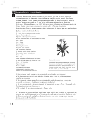 Ciências                                                                                     Ensino Fundamental

         Desenvolvendo competências
 2       Livro das Árvores é um produto cultural do povo Ticuna, que tem a maior população
         indígena do Estado do Amazonas e vive também em um país vizinho, o Peru. Sua língua,
         também chamada Ticuna, é uma das 180 línguas indígenas do Brasil. O livro faz parte do
         projeto “A natureza segundo os Ticuna” e foi publicado pela Organização Geral dos
         Professores Bilíngües Ticunas, em 1997. Nele, professores bilíngües, que falam português e a
         língua ticuna, registraram muitos conhecimentos sobre a Floresta Amazônica.
         É do Livro das Árvores o poema Qualquer vida é muita dentro da floresta, que você confere abaixo.
         Qualquer vida é muita dentro da floresta
         Se a gente olha de cima, parece tudo parado.
         Mas por dentro é diferente.
         A floresta está sempre em movimento.
         Há uma vida dentro dela que se transforma sem parar.
         Vem o vento.
         Vem a chuva.
         Caem as folhas.
         E nascem folhas novas.
         Das flores saem os frutos.
         E os frutos são os alimentos.
         Os pássaros deixam cair as sementes.
         Das sementes nascem novas árvores.
         E vem a noite.
         Vem a Lua.
         E vêm as sombras que multiplicam as árvores.
         As luzes dos vaga-lumes são estrelas na terra.               Dispersão de sementes
         E com o Sol vem o dia.                                       O surgimento de novas plantas depende da distribuição
         Esquenta a mata.                                             das sementes. Essa dispersão é promovida, por exemplo,
         Ilumina as folhas.                                           por animais, que comem e defecam as sementes, ou as
         Tudo tem cor e movimento.                                    carregam presas no corpo. Ou pelo vento, como no caso
         A natureza segundo os Ticunas/Livro das Árvores
                                                                      do dente-de-leão, que se vê na ilustração.
         Organização Geral dos Professores Bilíngües Ticunas, 1997.



         I - Encontre em quais passagens do poema estão mencionados os fenômenos:
         a) da dispersão de sementes pela ação dos animais, isto é, como os animais ajudam a
         espalhar as sementes.
         b) das etapas de vida de uma planta: germinação (formação da plantinha a partir da
         semente), crescimento e frutificação (surgimento dos frutos).
         c) da alternância do dia e da noite: todo dia há um período em que a Terra é iluminada pelo
         Sol, seguido de outro período escuro.
         d) da variação de luz e do calor, durante o dia e a noite.

         II - No poema, os autores utilizam também um toque poético, por exemplo, ao contar sobre as
         sombras que “multiplicam as árvores”. Isso é poesia e não a descrição de um fenômeno, pois
         de fato, as sombras não multiplicam árvores. Encontre uma outra passagem em que essa
         forma de expressão é utilizada.



14
 