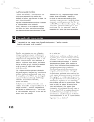 Ciências                                                                           Ensino Fundamental

       EMBALAGENS DE PLÁSTICO
       Cada vez mais aumenta o uso de plásticos nas        ambiente? Pois veja o seguinte exemplo: ela vai
       embalagens de produtos: nas bebidas, nos            comprar melão. Atualmente, é possível se
       produtos de limpeza, nos alimentos. Será que esse   encontrar em supermercados melão vendido
       uso é sempre necessário?                            inteiro, sem cortar, com casca, e melão já cortado,
       Será que não poderia ser evitado o uso exagerado    descascado, prontinho para comer! Qual deve ser
       de embalagens em alguns produtos?                   escolhido? A pessoa deve consultar o preço é claro,
                                                           mas é só isso que importa? O lixo que vai estar
       Você já pensou que, ao escolher como comprar
                                                           sendo levado para casa embalando o melão já
       uma fruta, uma pessoa pode estar contribuindo
                                                           descascado ou o melão com casca, não importa?
       para diminuir ou aumentar os problemas do meio




        Desenvolvendo competências
  17    Preocupando-se com o aumento de lixo não biodegradável, é melhor comprar
        frutas sem descascar ou descascadas?




       O melão, sem descascar, tem uma embalagem           OS PLÁSTICOS
       natural, sua própria casca, que nenhuma outra
                                                           Os plásticos são substâncias produzidas a partir
       embalagem de plástico consegue superar. Você já
                                                           do petróleo, e são usados atualmente com muitas
       comparou quanto tempo dura um melão na sua
                                                           finalidades. Comparados com outras substâncias,
       própria casca ou cortado, numa embalagem de
                                                           são conhecidos há pouco tempo; na primeira
       plástico? Além disso, o que demora mais tempo
                                                           metade do século passado, quase nada era de
       para se decompor no lixo enterrado: a casca do
                                                           plástico. Hoje, dificilmente conseguiríamos viver
       melão ou o pote de plástico que embala o
                                                           sem eles, pois quase tudo tem plásticos:
       melão descascado?
                                                           eletrodomésticos, automóveis, computadores,
       Esse exemplo do melão com casca e do melão          brinquedos, além da maioria das embalagens.
       descascado pode ser ampliado para muitos outros
                                                           Os plásticos são substâncias pouco reativas, isto
       produtos atualmente: você gosta de tomar suco
                                                           é, não reagem facilmente com outras substâncias.
       de laranja feito na hora? Você sabe fazer iogurte
                                                           Não reagir pode ser vantajoso quando queremos
       em casa? Você compra batata já frita? Compra
                                                           um objeto durável e, usado como embalagem, que
       batatinhas descascadas e cortadinhas,
                                                           não “estrague” os produtos ou não os enferruje,
       prontas para fritar?
                                                           pois não reage com eles. Por quanto tempo, porém,
       Você acha que os melões continuariam a ser          se usa um frasco de produto de limpeza ou um
       vendidos descascados, se as pessoas deixassem de    frasco de desodorante? Uma semana, duas
       comprá-los assim? É claro que comprar melões        semanas, um mês no máximo? E depois, o que se
       descascados ou melões com casca é uma escolha       faz com o frasco? Pode-se usar para alguma outra
       de cada consumidor, porém esta escolha deve ser     finalidade? Portanto, a vantagem de ser muito
       sempre muito bem pensada.                           durável torna-se uma desvantagem. Vai ficar no
                                                           lixo durante centenas de anos, se não for reciclado.
                                                           O que fazer com os plásticos?




158
 