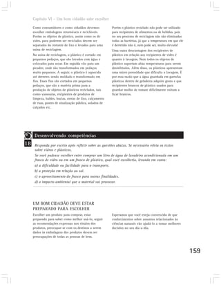Capítulo VI – Um bom cidadão sabe escolher

     Como consumidores e como cidadãos devemos             Porém o plástico reciclado não pode ser utilizado
     escolher embalagens retornáveis e recicláveis.        para recipientes de alimentos ou de bebidas, pois
     Porém os objetos de plástico, assim como os de        no seu processo de reciclagem não são eliminadas
     vidro, para poderem ser reciclados devem ser          todas as bactérias, já que a temperatura em que ele
     separados do restante de lixo e levados para uma      é derretido não é, nem pode ser, muito elevada!
     usina de reciclagem.                                  Uma outra desvantagem dos recipientes de
     Na usina de reciclagem, o plástico é cortado em       plástico em relação aos recipientes de vidro é
     pequenos pedaços, que são lavados com água e          quanto à lavagem. Nem todos os objetos de
     colocados para secar. Em seguida vão para um          plástico suportam altas temperaturas para serem
     picador, onde são transformados em pedaços            desinfetados. Além disso, os plásticos apresentam
     muito pequenos. A seguir, o plástico é aquecido       uma micro porosidade que dificulta a lavagem. É
     até derreter, sendo moldado e transformado em         por essa razão que a água guardada em garrafas
     fios. Esses fios são cortados em pequenos             plásticas dentro de geladeira adquire gosto e que
     pedaços, que são a matéria prima para a               recipientes brancos de plástico usados para
     produção de objetos de plásticos reciclados, tais     guardar molho de tomate dificilmente voltam a
     como vassouras, recipientes de produtos de            ficar brancos.
     limpeza, baldes, bacias, cestas de lixo, calçamento
     de ruas, postes de sinalização pública, solados de
     calçados etc.




      Desenvolvendo competências
18    Responda por escrito após refletir sobre as questões abaixo. Se necessário releia os textos
      sobre vidros e plásticos.
      Se você pudesse escolher entre comprar um litro de água de lavadeira acondicionada em um
      frasco de vidro ou em um frasco de plástico, qual você escolheria, levando em conta:
      a) a dificuldade ou facilidade para o transporte.
      b) a proteção em relação ao sol.
      c) o aproveitamento do frasco para outras finalidades.
      d) o impacto ambiental que o material vai provocar.




     UM BOM CIDADÃO DEVE ESTAR
     PREPARADO PARA ESCOLHER
     Escolher um produto para comprar, estar               Esperamos que você esteja convencido de que
     preparado para saber como melhor usá-lo, seguir       conhecimentos sobre assuntos relacionados às
     as recomendações expressas nos rótulos dos            ciências naturais vão ajudá-lo a tomar melhores
     produtos, preocupar-se com os destinos a serem        decisões no seu dia-a-dia.
     dados às embalagens dos produtos devem ser
     preocupações de todas as pessoas de bem.



                                                                                                                 159
 