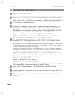 Ciências                                                                                     Ensino Fundamental

      Conferindo seu conhecimento

  1   Hipoclorito de sódio. Na água sanitária.



  2   Nos rótulos de todos alimentos há uma região chamada Informação Nutricional. Nela aparecem as quantidades
      de calorias, proteínas, carboidratos, gorduras, sais minerais. Em rótulos de produtos de limpeza ou de higiene
      pessoal procure os nomes das substâncias em regiões chamadas de Composição, Ingredientes, Fórmula Básica etc.

  3   Se houver dúvida, volte ao rótulo dos produtos.



  4   I) Pelo rótulo, se quisermos obter os mesmos 20 litros de quantidade de alvejante e de tira-manchas, para esse
      último utilizam-se 2 copos de produto, enquanto para o alvejante utiliza-se apenas um único copo. Assim, a
      preparação para tirar manchas é mais concentrada do que a preparação para alvejar, pois para preparar a mesma
      quantidade utiliza-se maior quantidade de produto (dois copos para 20 litros). A preparação para tirar manchas é
      mais concentrada, pois para se preparar os mesmos 20 litros seriam necessários dois copos de produto.
      II) Duas vezes, pois para se preparar a mesma quantidade de litros utiliza-se o dobro de produto.
      III) c) Um litro, 1.000 mililitros, equivale a 5 copos, de 200 mililitros cada. São necessários 15 copos, um copo
      para cada vaso, conforme a recomendação do rótulo. E 15 copos equivalem a 3 litros.

  5   a) Se as suas suposições não se confirmaram, não se preocupe. Pois quando realizamos um experimento,
      devemos fazê-lo com a nossa mente disposta a observar todos os detalhes e aceitar os resultados observados,
      mesmo que contrariem nossas suposições.
      Neste experimento, estamos colocando um mesmo tipo de prego em contato com substâncias que podem corroê-lo.
      Na água sanitária é o cloro. Se isso não aconteceu, deve ter algo curioso a ser descoberto, pois um prego dentro
      de cloro em água é normalmente corroído com facilidade.
      Na água da torneira também é o cloro, pois a água tratada contém cloro; porém o cloro na água tratada está
      numa concentração muito menor do que na água sanitária. Nesse caso, a corrosão pode não ter ocorrido ainda,
      ou ainda pode ter ocorrido em uma proporção que não possa ser observada com facilidade a olho nu.
      O terceiro prego também está em contato com substâncias que podem corroê-lo. O oxigênio do ar e a água. ar!
      Com o tempo essa corrosão é inevitável, porém de um dia para o outro nada normalmente ocorre.
      b) Normalmente observa-se que o prego fica escuro, parece corroído.
      Desprende-se do prego um sólido marrom.
      O líquido, que antes era incolor, torna-se amarelado.
      Essas mudanças indicam que ocorreu uma reação química.
      c) É claro que o líquido que sobrou não poderá ser usado como desinfetante, pois é evidente a sua transformação.
      Sabe-se, ainda, que nesse líquido praticamente não há mais cloro para desinfetar.

  6   A mais diluída é a preparação para beber e a mais concentrada é para desinfetar vasos sanitários.



  7   c) Foram colocadas gotas de água sanitária a menos, pois para 20 litros deveriam ser colocadas 40 gotas, duas
      gotas para cada litro.

  8   b) Se os procedimentos foram corretos e a água do copo fico azul clara, o teste indica que o cloro deve estar em
      dosagem correta.




160
 