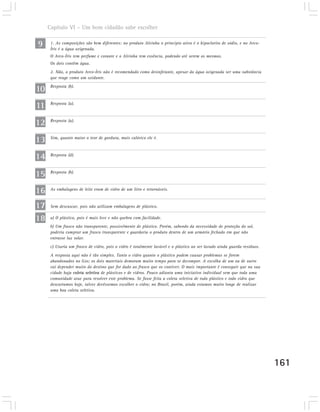Capítulo VI – Um bom cidadão sabe escolher

9     1. As composições são bem diferentes: no produto Alvinha o principio ativo é o hipoclorito de sódio, e no Arco-
      Íris é a água oxigenada.
      O Arco-Íris tem perfume e corante e o Alvinha tem essência, podendo até serem os mesmos.
      Os dois contêm água.
      2. Não, o produto Arco-Íris não é recomendado como desinfetante, apesar da água oxigenada ser uma substância
      que reage como um oxidante.

10    Resposta (b).



11    Resposta (a).



12    Resposta (a).



13    Sim, quanto maior o teor de gordura, mais calórico ele é.



14    Resposta (d).



15    Resposta (b).



16    As embalagens de leite eram de vidro de um litro e retornáveis.


17    Sem descascar, pois não utilizam embalagens de plástico.

18    a) O plástico, pois é mais leve e não quebra com facilidade.
      b) Um frasco não transparente, possivelmente de plástico. Porém, sabendo da necessidade de proteção do sol,
      poderia comprar um frasco transparente e guardaria o produto dentro de um armário fechado em que não
      entrasse luz solar.
      c) Usaria um frasco de vidro, pois o vidro é totalmente lavável e o plástico ao ser lavado ainda guarda resíduos.
      A resposta aqui não é tão simples. Tanto o vidro quanto o plástico podem causar problemas se forem
      abandonados no lixo; os dois materiais demoram muito tempo para se decompor. A escolha de um ou de outro
      vai depender muito do destino que for dado ao frasco que os contiver. O mais importante é conseguir que na sua
      cidade haja coleta seletiva de plásticos e de vidros. Pouco adianta uma iniciativa individual sem que toda uma
      comunidade atue para resolver este problema. Se fosse feita a coleta seletiva de todo plástico e todo vidro que
      descartamos hoje, talvez devêssemos escolher o vidro; no Brasil, porém, ainda estamos muito longe de realizar
      uma boa coleta seletiva.




                                                                                                                          161
 
