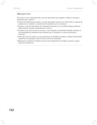 Ciências                                                                          Ensino Fundamental


      ORIENTAÇÃO    FINAL

      Para saber se você compreendeu bem o que está apresentado neste capítulo, verifique se está apto a
      demonstrar que é capaz de:
      • Associar procedimentos, precauções ou outras informações expressas em rótulos, bulas ou manuais de
        produtos de uso cotidiano a características de substâncias que os constituem.
      • Examinar a possível equivalência da composição de produtos de uso cotidiano (limpeza doméstica,
        higiene pessoal, alimentos, medicamentos ou outros).
      • Comparar, entre diversos bens de consumo, o mais adequado a determinada finalidade, baseando-se
        em propriedades das substâncias (e/ou misturas) que os constituem, ou outras características
        relevantes.
      • Selecionar testes de controle ou outros parâmetros de qualidade de produtos, conforme determinados
        argumentos ou explicações, tendo em vista a defesa do consumidor.
      • Diagnosticar situações do cotidiano em que ocorrem desperdícios de energia ou matéria, e propor
        formas de minimizá-las.




162
 