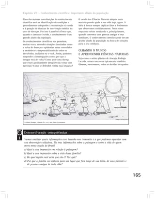 Capítulo VII – Conhecimento científico: importante aliado da população

    Uma das maiores contribuições do conhecimento                               O estudo das Ciências Naturais adquire mais
    científico está na identificação de condições e                             sentido quando ajuda a sua vida hoje, agora. A
    procedimentos adequados à manutenção da saúde                               idéia é buscar sempre explicar fatos e fenômenos
    e à geração de técnicas de intervenção médica na                            que observamos cotidianamente. Pense nisso
    cura de doenças. Por isso é possível afirmar que,                           enquanto estiver estudando e, principalmente,
    quando o assunto é saúde, o conhecimento é um                               quando conversar com pessoas amigas e seus
    grande aliado da população.                                                 familiares. O conhecimento científico pode ser um
    Os conhecimentos científicos nos permitem,                                  grande aliado da população na busca de soluções
    muitas vezes, entender situações inusitadas como                            para o seu cotidiano.
    a volta de doenças e epidemias antes controladas
    e estabelecer a responsabilidade de todos os                                OLHANDO O MUNDO
    envolvidos, inclusive eu e você. Assim, podemos                             E APRENDENDO CIÊNCIAS NATURAIS
    responder a interrogações como: por que a
                                                                                Veja como o artista plástico de Aracaju, Rodrigo
    dengue está de volta? Como pode uma doença
                                                                                Lacerda, retrata uma cena tipicamente brasileira.
    que estava praticamente desaparecida voltar com
                                                                                Observe, atentamente, todos os detalhes do quadro.
    tal força? Como se defender contra essa situação?




     LACERDA, Rodrigo. A família. [S.l.; s.n.], 2002. (Série: Os retirantes).




     Desenvolvendo competências
1    Vamos analisar quais informações esse desenho nos transmite e o que podemos aprender com
     sua observação cuidadosa. Ele traz informações sobre a paisagem e sobre a vida de quem
     mora nessa região do Brasil.
     a) Qual a sua impressão em relação à paisagem?
     b) Qual a sua impressão sobre a vida dessa família?
     c) De qual região você acha que ela é? Por quê?
     d) Por que a família vai embora para um lugar que fica longe de sua terra, de seus parentes e
        de pessoas amigas de toda vida?



                                                                                                                                     165
 