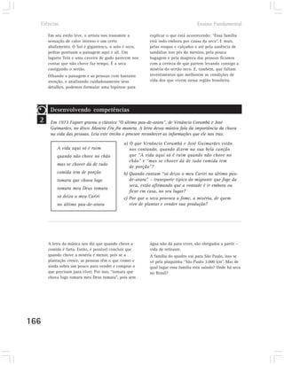 Ciências                                                                        Ensino Fundamental

      Em seu estilo leve, o artista nos transmite a      explicar o que está acontecendo: “Essa família
      sensação de calor intenso e um certo               está indo embora por causa da seca”. E mais,
      abafamento. O Sol é gigantesco, o solo é seco,     pelas roupas e calçados e até pela ausência de
      pedras pontuam a paisagem aqui e ali. Um           sandálias nos pés do menino, pela pouca
      lagarto Teiú e uma caveira de gado parecem nos     bagagem e pela magreza das pessoas ficamos
      contar que não chove faz tempo. É a seca           com a certeza de que partem levando consigo a
      castigando o sertão.                               miséria do sertão seco. E, também, que faltam
      Olhando a paisagem e as pessoas com bastante       investimentos que melhorem as condições de
      atenção, e analisando cuidadosamente seus          vida dos que vivem nessa região brasileira.
      detalhes, podemos formular uma hipótese para




       Desenvolvendo competências
  2    Em 1973 Fagner gravou o clássico “O último pau-de-arara”, de Venâncio Corumbá e José
       Guimarães, no disco Manera Fru fru manera. A letra dessa música fala da importância da chuva
       na vida das pessoas. Leia este trecho e procure reconhecer as informações que ele nos traz.
                                             a) O que Venâncio Corumbá e José Guimarães estão
          A vida aqui só é ruim                 nos contando, quando dizem na sua bela canção
          quando não chove no chão              que “A vida aqui só é ruim quando não chove no
                                                chão” e “mas se chover dá de tudo comida tem
          mas se chover dá de tudo
                                                de porção”?
          comida tem de porção               b) Quando cantam “só deixo o meu Cariri no último pau-
          tomara que chova logo                 de-arara” – transporte típico do migrante que foge da
                                                seca, estão afirmando que a vontade é ir embora ou
          tomara meu Deus tomara
                                                ficar em casa, no seu lugar?
          só deixo o meu Cariri              c) Por que a seca provoca a fome, a miséria, de quem
          no último pau-de-arara                vive de plantar e vender sua produção?




      A letra da música nos diz que quando chove a       água não dá para viver, são obrigados a partir –
      comida é farta. Então, é possível concluir que     vida de retirante.
      quando chove a miséria é menor, pois se a          A família do quadro vai para São Paulo, isso se
      plantação cresce, as pessoas têm o que comer e     vê pela plaquinha “São Paulo 3.000 km”. Mas de
      ainda sobra um pouco para vender e comprar o       qual lugar essa família está saindo? Onde há seca
      que precisam para viver. Por isso, “tomara que     no Brasil?
      chova logo tomara meu Deus tomara”, pois sem




166
 