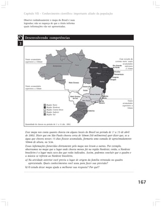 Capítulo VII – Conhecimento científico: importante aliado da população

    Observe cuidadosamente o mapa do Brasil e suas
    legendas; não se esqueça de que o título informa
    quais informações vão ser apresentadas.



     Desenvolvendo competências
3


     Totais acumulados                                                                   Com exceção do
     superiores a 100mm                                                             extremo norte, totais
                                                                                            acumulados
                                                                                              inferiores
                                                                                                a 25mm




     Totais acumulados
     superiores a 50mm




                                                                                                  Totais
                                                                                            acumulados
                             Região   Norte                                                 superiores a
                             Região   Nordeste                                                    50mm
                             Região   Centro-Oeste
                             Região   Sudeste
                             Região   Sul



     Quantidade de chuvas no período de 1º a 15 abr. 2002.



     Esse mapa nos conta quanto choveu em alguns locais do Brasil no período de 1º a 15 de abril
     de 2002. Dizer que em São Paulo choveu cerca de 50mm (50 milímetros) quer dizer que, se a
     água que choveu nesses 15 dias ficasse acumulada, formaria uma camada de aproximadamente
     50mm de altura, ou 5cm.
     Essas informações fornecidas diretamente pelo mapa nos levam a outras. Por exemplo,
     observamos no mapa que o lugar onde choveu menos foi na região Nordeste; então, o Nordeste
     brasileiro é o lugar mais seco dos que estão indicados. Assim, podemos concluir que o quadro e
     a música se referem ao Nordeste brasileiro.
     a) Na atividade anterior você previu o lugar de origem da família retratada no quadro
        apresentado. Quais conhecimentos você usou para fazer sua previsão?
     b) O estudo desse mapa ajuda a melhorar sua resposta? Por quê?




                                                                                                            167
 