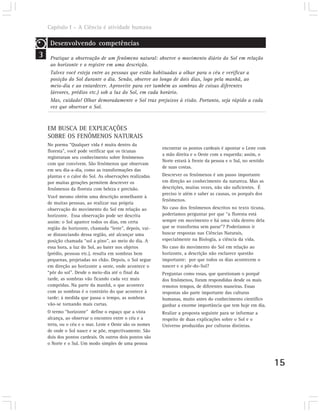 Capítulo I – A Ciência é atividade humana

     Desenvolvendo competências
3    Pratique a observação de um fenômeno natural: observe o movimento diário do Sol em relação
     ao horizonte e o registre em uma descrição.
     Talvez você esteja entre as pessoas que estão habituadas a olhar para o céu e verificar a
     posição do Sol durante o dia. Senão, observe ao longo de dois dias, logo pela manhã, ao
     meio-dia e ao entardecer. Aproveite para ver também as sombras de coisas diferentes
     (árvores, prédios etc.) sob a luz do Sol, em cada horário.
     Mas, cuidado! Olhar demoradamente o Sol traz prejuízos à visão. Portanto, seja rápido a cada
     vez que observar o Sol.



    EM BUSCA DE EXPLICAÇÕES
    SOBRE OS FENÔMENOS NATURAIS
    No poema “Qualquer vida é muita dentro da
                                                          encontrar os pontos cardeais é apontar o Leste com
    floresta”, você pode verificar que os ticunas
                                                          a mão direita e o Oeste com a esquerda; assim, o
    registraram seu conhecimento sobre fenômenos
                                                          Norte estará à frente da pessoa e o Sul, no sentido
    com que convivem. São fenômenos que observam
                                                          de suas costas.
    em seu dia-a-dia, como as transformações das
    plantas e o calor do Sol. As observações realizadas   Descrever os fenômenos é um passo importante
    por muitas gerações permitem descrever os             em direção ao conhecimento da natureza. Mas as
    fenômenos da floresta com beleza e precisão.          descrições, muitas vezes, não são suficientes. É
                                                          preciso ir além e saber as causas, os porquês dos
    Você mesmo obtém uma descrição semelhante à
                                                          fenômenos.
    de muitas pessoas, ao realizar sua própria
    observação do movimento do Sol em relação ao          No caso dos fenômenos descritos no texto ticuna,
    horizonte. Essa observação pode ser descrita          poderíamos perguntar por que “a floresta está
    assim: o Sol aparece todos os dias, em certa          sempre em movimento e há uma vida dentro dela
    região do horizonte, chamada “leste”, depois, vai-    que se transforma sem parar”? Poderíamos ir
    se distanciando dessa região, até alcançar uma        buscar respostas nas Ciências Naturais,
    posição chamada “sol a pino”, ao meio do dia. A       especialmente na Biologia, a ciência da vida.
    essa hora, a luz do Sol, ao bater nos objetos         No caso do movimento do Sol em relação ao
    (prédio, pessoas etc.), resulta em sombras bem        horizonte, a descrição não esclarece questão
    pequenas, projetadas no chão. Depois, o Sol segue     importante: por que todos os dias acontecem o
    em direção ao horizonte a oeste, onde acontece o      nascer e o pôr-do-Sol?
    “pôr do sol”. Desde o meio-dia até o final da         Perguntas como essas, que questionam o porquê
    tarde, as sombras vão ficando cada vez mais           dos fenômenos, foram respondidas desde os mais
    compridas. Na parte da manhã, o que acontece          remotos tempos, de diferentes maneiras. Essas
    com as sombras é o contrário do que acontece à        respostas são parte importante das culturas
    tarde: à medida que passa o tempo, as sombras         humanas, muito antes do conhecimento científico
    vão-se tornando mais curtas.                          ganhar a enorme importância que tem hoje em dia.
    O termo “horizonte” define o espaço que a vista       Realize a proposta seguinte para se informar a
    alcança, ao observar o encontro entre o céu e a       respeito de duas explicações sobre o Sol e o
    terra, ou o céu e o mar. Leste e Oeste são os nomes   Universo produzidas por culturas distintas.
    de onde o Sol nasce e se põe, respectivamente. São
    dois dos pontos cardeais. Os outros dois pontos são
    o Norte e o Sul. Um modo simples de uma pessoa



                                                                                                                15
 