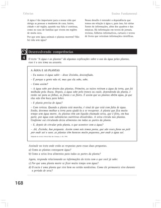 Ciências                                                                                       Ensino Fundamental

      A água é tão importante para a nossa vida que                    Nosso desafio é entender a dependência que
      obriga as pessoas a mudarem de casa, bairro,                     temos em relação à água e, para isso, há várias
      cidade e até região, quando sua falta é contínua,                fontes de informações, além dos quadros e das
      como no caso de famílias que vivem em regiões                    músicas. Há informação em textos de jornais,
      de muita seca.                                                   revistas, folhetos informativos, cartazes e textos
      Por que sem água animais e plantas morrem? Não                   de livros que veiculam informações científicas.
      há vida sem água?



       Desenvolvendo competências
  4    O texto “A água e as plantas” dá algumas explicações sobre o uso da água pelas plantas,
       esse é o seu tema ou assunto.

         A ÁGUA E AS PLANTAS
         – Eu nunca vi água subir – disse Zezinho, desconfiado.
         – É porque a gente não vê, mas que ela sobe, sobe.
         – Como assim?
         – A água sobe por dentro das plantas. Primeiro, as raízes retiram a água da terra, que foi
         molhada pela chuva. Depois, a água sobe pelo tronco ou caule, dependendo da planta, e
         então vai para as folhas, os frutos e as flores. É assim que as plantas obtêm água, já que
         elas não têm boca para beber.
         – E planta precisa de água?
         – Com certeza. Quando a planta está murcha, é sinal de que está com falta de água.
         Então, devemos molhar a terra para ajudá-la a se recuperar. A planta que fica muito
         tempo sem água morre. As plantas têm um líquido chamado seiva, que é feito, em boa
         parte, por água com substâncias nutritivas dissolvidas. A seiva circula nas plantas.
         Conforme vai circulando deixa alimentos em todas as partes da planta.
         – E, depois de circular pela planta, o que acontece com a água?
         – Ah, Zezinho, boa pergunta. Assim como nós temos poros, que são esses furos na pele
         por onde sai o suor, as plantas têm buracos muito pequenos, por onde a água sai.
         Adaptado da revista Ciência Hoje das Crianças, n. 60, 1996.




       Assinale no texto onde estão as respostas para essas duas perguntas.
       a) Como as plantas conseguem água?
       b) Como a seiva leva alimentos para todas as partes da planta?

       Agora, responda relacionando as informações do texto com o que você já sabe:
       c) Por que uma planta morre se ficar muito tempo sem água?
       d) O cacto é uma planta que vive bem no sertão nordestino. Como ele permanece vivo durante
          o período de seca?



168
 