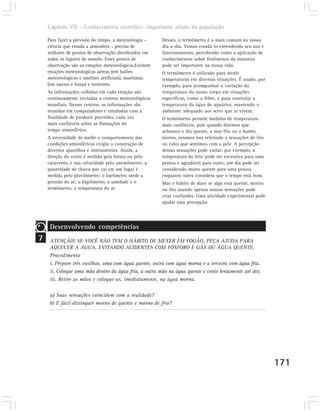 Capítulo VII – Conhecimento científico: importante aliado da população

    Para fazer a previsão do tempo, a meteorologia –     Desses, o termômetro é o mais comum no nosso
    ciência que estuda a atmosfera – precisa de          dia-a-dia. Vamos estudá-lo entendendo seu uso e
    milhares de pontos de observação distribuídos em     funcionamento, percebendo como a aplicação de
    todos os lugares do mundo. Esses pontos de           conhecimentos sobre fenômenos da natureza
    observação são as estações meteorológicas.Existem    pode ser importante na nossa vida.
    estações meteorológicas aéreas (em balões            O termômetro é utilizado para medir
    meteorológicos e satélites artificiais), marítimas   temperaturas em diversas situações. É usado, por
    (em navios e bóias) e terrestres.                    exemplo, para acompanhar a variação da
    As informações colhidas em cada estação são          temperatura do nosso corpo em situações
    continuamente enviadas a centros meteorológicos      específicas, como a febre, e para controlar a
    mundiais. Nesses centros, as informações são         temperatura da água de aquários, mantendo o
    reunidas em computadores e estudadas com a           ambiente adequado aos seres que aí vivem.
    finalidade de produzir previsões, cada vez           O termômetro permite medidas de temperatura
    mais confiáveis sobre as flutuações do               mais confiáveis, pois quando dizemos que
    tempo atmosférico.                                   achamos o dia quente, o mar frio ou o banho
    A necessidade de medir o comportamento das           morno, estamos nos referindo a sensações de frio
    condições atmosféricas exigiu a construção de        ou calor que sentimos com a pele. A percepção
    diversos aparelhos e instrumentos. Assim, a          dessas sensações pode variar: por exemplo, a
    direção do vento é medida pela biruta ou pelo        temperatura do leite pode ser excessiva para uma
    catavento, e sua velocidade pelo anemômetro; a       pessoa e agradável para outra; um dia pode ser
    quantidade de chuva que cai em um lugar é            considerado muito quente para uma pessoa
    medida pelo pluviômetro; o barômetro mede a          enquanto outra considera que o tempo está bom.
    pressão do ar; o higrômetro, a umidade e o           Mas o hábito de dizer se algo está quente, morno
    termômetro, a temperatura do ar.                     ou frio usando apenas nossas sensações pode
                                                         criar confusões. Uma atividade experimental pode
                                                         ajudar essa percepção.




     Desenvolvendo competências
7    ATENÇÃO! SE VOCÊ NÃO TEM O HÁBITO DE MEXER EM FOGÃO, PEÇA AJUDA PARA
     AQUECER A ÁGUA, EVITANDO ACIDENTES COM FÓSFORO E GÁS OU ÁGUA QUENTE.
     Procedimento
     i. Prepare três vasilhas, uma com água quente, outra com água morna e a terceira com água fria.
     ii. Coloque uma mão dentro da água fria, a outra mão na água quente e conte lentamente até dez.
     iii. Retire as mãos e coloque-as, imediatamente, na água morna.

     a) Suas sensações coincidem com a realidade?
     b) É fácil distinguir morno de quente e morno de frio?




                                                                                                            171
 