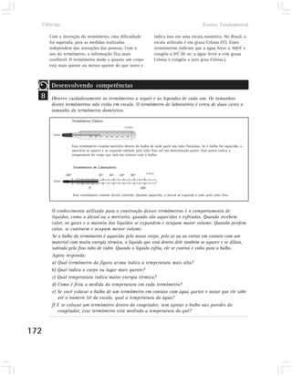 Ciências                                                                                                  Ensino Fundamental

      Com a invenção do termômetro, essa dificuldade                               indica isso em uma escala numérica. No Brasil, a
      foi superada, pois as medidas realizadas                                     escala utilizada é em graus Celsius (ºC). Esses
      independem das sensações das pessoas. Com o                                  termômetros indicam que a água ferve a 100ºC e
      uso do termômetro, a informação fica mais                                    congela a 0ºC (lê-se: a água ferve a cem graus
      confiável. O termômetro mede o quanto um corpo                               Celsius e congela a zero grau Celsius.).
      está mais quente ou menos quente do que outro e



       Desenvolvendo competências
  8    Observe cuidadosamente os termômetros a seguir e as legendas de cada um. Os tamanhos
       destes termômetros não estão em escala. O termômetro de laboratório é cerca de duas vezes o
       tamanho do termômetro doméstico.

                       Termômetro Clínico
                                                           Celsius

        Bulbo



                       Esse termômetro contém mercúrio dentro do bulbo de onde parte um tubo finíssimo. Se o bulbo for aquecido, o
                       mercúrio se aquece e se expande subindo pelo tubo fino até um determinado ponto. Esse ponto indica a
                       temperatura do corpo que está em contato com o bulbo.


                       Termômetro de Laboratório
                                                                         Celsius
                -40º                   20º    40º    60º        80º
        Bulbo

                                 0º                                   100º

                       Esse termômetro contém álcool colorido. Quando aquecido, o álcool se expande e sobe pelo tubo fino.



       O conhecimento utilizado para a construção desses termômetros é o comportamento de
       líquidos, como o álcool ou o mercúrio, quando são aquecidos e esfriados. Quando recebem
       calor, os gases e a maioria dos líquidos se expandem e ocupam maior volume. Quando perdem
       calor, se contraem e ocupam menor volume.
       Se o bulbo do termômetro é aquecido pelo nosso corpo, pelo ar ou ao entrar em contato com um
       material com muita energia térmica, o líquido que está dentro dele também se aquece e se dilata,
       subindo pelo fino tubo de vidro. Quando o líquido esfria, ele se contrai e volta para o bulbo.
       Agora responda:
       a) Qual termômetro da figura acima indica a temperatura mais alta?
       b) Qual indica o corpo ou lugar mais quente?
       c) Qual temperatura indica maior energia térmica?
       d) Como é feita a medida da temperatura em cada termômetro?
       e) Se você colocar o bulbo de um termômetro em contato com água quente e notar que ele sobe
          até o número 50 da escala, qual a temperatura da água?
       f) E se colocar um termômetro dentro do congelador, sem apoiar o bulbo nas paredes do
          congelador, esse termômetro está medindo a temperatura do quê?



172
 