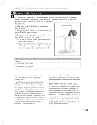 Capítulo VII – Conhecimento científico: importante aliado da população

     Desenvolvendo competências
9    O experimento a seguir ajuda a entender como a maioria dos líquidos e gases se comporta
     quando são esfriados e aquecidos. Vamos utilizar a expansão e contração do ar, que é um
     mistura de gases, para a atividade ser de fácil execução.
     Procedimento:
                                                                          balão de borracha
     i. Amarre um balão de borracha na boca de uma
     garrafa “vazia”.
     ii. Coloque a garrafa dentro de uma vasilha com água
     quente e observe o que acontece.
     iii.Coloque a seguir a garrafa em uma vasilha com
     água gelada e observe o que acontece.                     garrafa “vazia”

         a) Por que no primeiro item a palavra vazia está
            entre aspas (“vazia”)?
         b) O que você acha que vai acontecer? Escreva na
            tabela abaixo a sua previsão. Escreva também
            a sua observação após realizar o experimento.




      Garrafa                 Resultado previsto                        Resultado observado
      Inicial
      Colocada em água quente
      Colocada em água gelada




    Atenção! Antes de continuar a leitura do texto,      O comportamento de se expandir e contrair,
    faça a atividade, pois, assim, a explicação          conforme sua energia térmica aumenta ou diminui, é
    fica mais clara.                                     uma propriedade dos gases e da maioria dos líquidos.
    A garrafa aparentemente “vazia” está cheia de
    partículas invisíveis de ar. Quando a garrafa é      REGISTRANDO ALGUMAS CONCLUSÕES
    colocada em água quente, o ar que está dentro        A construção de equipamentos diversos e o seu
    dela se aquece e expande, enchendo o balão de        funcionamento se baseiam em propriedades de
    borracha. Isso acontece por que quando o ar          materiais estudados pelas Ciências Naturais. No
    recebe calor ele fica com energia térmica maior,     caso dos termômetros, a propriedade utilizada foi
    isto é, suas partículas ficam mais agitadas, se      a expansão e contração de líquidos em função do
    chocam mais, se expandindo e enchendo o balão.       calor que recebem ou cedem. Esse é apenas um
    Ao mergulharmos a garrafa na água gelada, o ar       exemplo de como os conhecimentos científicos
    que está dentro dela perde calor e suas partículas   propiciam a construção de instrumentos que têm
    se agitam menos, diminuindo os choques, se           sido de grande valia tanto para a medicina, como
    contraindo e esvaziando a bexiga.                    para a previsão meteorológica.



                                                                                                                173
 