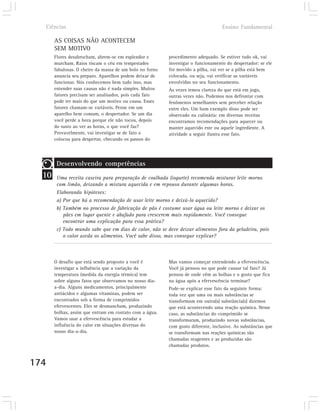 Ciências                                                                         Ensino Fundamental

       AS COISAS NÃO ACONTECEM
       SEM MOTIVO
       Flores desabrocham, abrem-se em esplendor e        procedimento adequado. Se estiver tudo ok, vai
       murcham. Raios riscam o céu em tempestades         investigar o funcionamento do despertador: se ele
       fabulosas. O cheiro da massa de um bolo no forno   for movido a pilha, vai ver se a pilha está bem
       anuncia seu preparo. Aparelhos podem deixar de     colocada, ou seja, vai verificar as variáveis
       funcionar. Nós conhecemos bem tudo isso, mas       envolvidas no seu funcionamento.
       entender suas causas não é nada simples. Muitos    Às vezes temos clareza do que está em jogo,
       fatores precisam ser analisados, pois cada fato    outras vezes não. Podemos nos defrontar com
       pode ter mais do que um motivo ou causa. Esses     fenômenos semelhantes sem perceber relação
       fatores chamam-se variáveis. Pense em um           entre eles. Um bom exemplo disso pode ser
       aparelho bem comum, o despertador. Se um dia       observado na culinária: em diversas receitas
       você perde a hora porque ele não tocou, depois     encontramos recomendações para aquecer ou
       do susto ao ver as horas, o que você faz?          manter aquecido este ou aquele ingrediente. A
       Provavelmente, vai investigar se de fato o         atividade a seguir ilustra esse fato.
       colocou para despertar, checando os passos do




        Desenvolvendo competências
  10    Uma receita caseira para preparação de coalhada (iogurte) recomenda misturar leite morno
        com limão, deixando a mistura aquecida e em repouso durante algumas horas.
        Elaborando hipóteses:
        a) Por que há a recomendação de usar leite morno e deixá-lo aquecido?
        b) Também no processo de fabricação de pão é costume usar água ou leite morno e deixar os
           pães em lugar quente e abafado para crescerem mais rapidamente. Você consegue
           encontrar uma explicação para essa prática?
        c) Todo mundo sabe que em dias de calor, não se deve deixar alimentos fora da geladeira, pois
           o calor azeda os alimentos. Você sabe disso, mas consegue explicar?



       O desafio que está sendo proposto a você é         Mas vamos começar entendendo a efervescência.
       investigar a influência que a variação da          Você já pensou no que pode causar tal fato? Já
       temperatura (medida da energia térmica) tem        pensou de onde vêm as bolhas e o gosto que fica
       sobre alguns fatos que observamos no nosso dia-    na água após a efervescência terminar?
       a-dia. Alguns medicamentos, principalmente         Pode-se explicar esse fato da seguinte forma:
       antiácidos e algumas vitaminas, podem ser          toda vez que uma ou mais substâncias se
       encontrados sob a forma de comprimidos             transformam em outra(s) substância(s) dizemos
       efervescentes. Eles se desmancham, produzindo      que está acontecendo uma reação química. Nesse
       bolhas, assim que entram em contato com a água.    caso, as substâncias do comprimido se
       Vamos usar a efervescência para estudar a          transformaram, produzindo novas substâncias,
       influência do calor em situações diversas do       com gosto diferente, inclusive. As substâncias que
       nosso dia-a-dia.                                   se transformam nas reações químicas são
                                                          chamadas reagentes e as produzidas são
                                                          chamadas produtos.


174
 