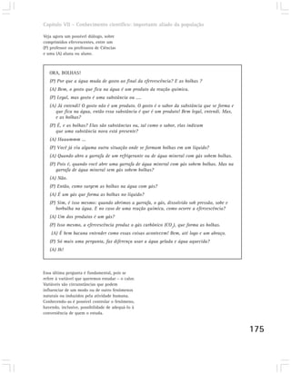 Capítulo VII – Conhecimento científico: importante aliado da população

Veja agora um possível diálogo, sobre
comprimidos efervescentes, entre um
(P) professor ou professora de Ciências
e uma (A) aluna ou aluno.



   ORA, BOLHAS!
   (P) Por que a água muda de gosto ao final da efervescência? E as bolhas ?
   (A) Bem, o gosto que fica na água é um produto da reação química.
   (P) Legal, mas gosto é uma substância ou ....
   (A) Já entendi! O gosto não é um produto. O gosto é o sabor da substância que se forma e
      que fica na água, então essa substância é que é um produto! Bem legal, entendi. Mas,
      e as bolhas?
   (P) É, e as bolhas? Elas são substâncias ou, tal como o sabor, elas indicam
      que uma substância nova está presente?
   (A) Huuummm ...
   (P) Você já viu alguma outra situação onde se formam bolhas em um líquido?
   (A) Quando abro a garrafa de um refrigerante ou de água mineral com gás sobem bolhas.
   (P) Pois é, quando você abre uma garrafa de água mineral com gás sobem bolhas. Mas na
      garrafa de água mineral sem gás sobem bolhas?
   (A) Não.
   (P) Então, como surgem as bolhas na água com gás?
   (A) É um gás que forma as bolhas no líquido?
   (P) Sim, é isso mesmo: quando abrimos a garrafa, o gás, dissolvido sob pressão, sobe e
      borbulha na água. E no caso de uma reação química, como ocorre a efervescência?
   (A) Um dos produtos é um gás?
   (P) Isso mesmo, a efervescência produz o gás carbônico (CO2), que forma as bolhas.
    (A) É bem bacana entender como essas coisas acontecem! Bem, até logo e um abraço.
   (P) Só mais uma pergunta, faz diferença usar a água gelada e água aquecida?
   (A) Ih!



Essa última pergunta é fundamental, pois se
refere à variável que queremos estudar – o calor.
Variáveis são circunstâncias que podem
influenciar de um modo ou de outro fenômenos
naturais ou induzidos pela atividade humana.
Conhecendo-as é possível controlar o fenômeno,
havendo, inclusive, possibilidade de adequá-lo à
conveniência de quem o estuda.


                                                                                              175
 