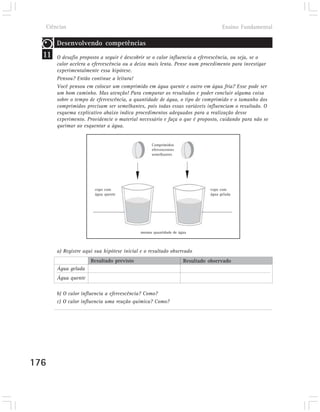 Ciências                                                                        Ensino Fundamental

       Desenvolvendo competências
  11   O desafio proposto a seguir é descobrir se o calor influencia a efervescência, ou seja, se o
       calor acelera a efervescência ou a deixa mais lenta. Pense num procedimento para investigar
       experimentalmente essa hipótese.
       Pensou? Então continue a leitura!
       Você pensou em colocar um comprimido em água quente e outro em água fria? Esse pode ser
       um bom caminho. Mas atenção! Para comparar os resultados e poder concluir alguma coisa
       sobre o tempo de efervescência, a quantidade de água, o tipo de comprimido e o tamanho dos
       comprimidos precisam ser semelhantes, pois todas essas variáveis influenciam o resultado. O
       esquema explicativo abaixo indica procedimentos adequados para a realização desse
       experimento. Providencie o material necessário e faça o que é proposto, cuidando para não se
       queimar ao esquentar a água.


                                                 Comprimidos
                                                 efervescentes
                                                 semelhantes




                        copo com                                            copo com
                        água quente                                         água gelada




                                            mesma quantidade de água



       a) Registre aqui sua hipótese inicial e o resultado observado
                      Resultado previsto                          Resultado observado
       Água gelada
       Água quente

       b) O calor influencia a efervescência? Como?
       c) O calor influencia uma reação química? Como?




176
 