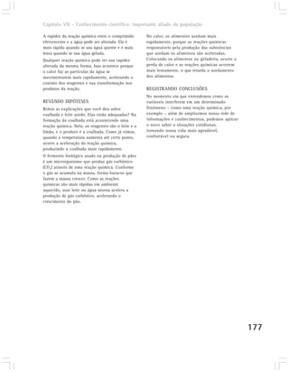 Capítulo VII – Conhecimento científico: importante aliado da população

A rapidez da reação química entre o comprimido       No calor, os alimentos azedam mais
efervescente e a água pode ser alterada. Ela é       rapidamente, porque as reações químicas
mais rápida quando se usa água quente e é mais       responsáveis pela produção das substâncias
lenta quando se usa água gelada.                     que azedam os alimentos são aceleradas.
Qualquer reação química pode ter sua rapidez         Colocando os alimentos na geladeira, ocorre a
alterada da mesma forma. Isso acontece porque        perda de calor e as reações químicas ocorrem
o calor faz as partículas da água se                 mais lentamente, o que retarda o azedamento
movimentarem mais rapidamente, acelerando o          dos alimentos.
contato dos reagentes e sua transformação nos
produtos da reação.                                  REGISTRANDO CONCLUSÕES
                                                     No momento em que entendemos como as
REVENDO HIPÓTESES                                    variáveis interferem em um determinado
Releia as explicações que você deu sobre             fenômeno – como uma reação química, por
coalhada e leite azedo. Elas estão adequadas? Na     exemplo – além de ampliarmos nossa rede de
formação da coalhada está acontecendo uma            informações e conhecimentos, podemos aplicar
reação química. Nela, os reagentes são o leite e o   o novo saber a situações cotidianas,
limão, e o produto é a coalhada. Como já vimos,      tornando nossa vida mais agradável,
quando a temperatura aumenta até certo ponto,        confortável ou segura.
ocorre a aceleração da reação química,
produzindo a coalhada mais rapidamente.
O fermento biológico usado na produção de pães
é um microrganismo que produz gás carbônico
(CO2) através de uma reação química. Conforme
o gás se acumula na massa, forma buracos que
fazem a massa crescer. Como as reações
químicas são mais rápidas em ambiente
aquecido, usar leite ou água morna acelera a
produção de gás carbônico, acelerando o
crescimento do pão.




                                                                                                     177
 