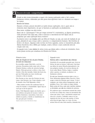 Ciências                                                                                Ensino Fundamental

          Desenvolvendo competências
 4        Estude os dois textos destacados a seguir; eles trazem explicações sobre o Sol e outros
          fenômenos celestes, elaboradas por dois povos bem diferentes entre si e distantes no tempo e
          no espaço.
          Roteiro de leitura
          Durante a leitura, procure descobrir as razões dessas explicações, isto é, quais são os
          elementos mais importantes, em que se baseiam as explicações ou fundamentos.
          Para tanto, verifique nos dois textos:
          Quais são os “personagens”? Em que tempo ocorrem? E a matemática, as figuras geométricas,
          estão presentes? Em cada uma, como se descreve o movimento do Sol? Quais são as
          perguntas que cada explicação busca resolver?
          O primeiro texto é um resumo sobre um Mito de Criação, ou seja, um conto de tradição de um
          povo, falando de suas crenças sobre a natureza e o comportamento humano. São histórias de
          heróis e de deuses. Algumas estão escritas em livros sagrados, outras se transmitem pela fala.
          Muitos brasileiros têm a Bíblia por tradição, sendo a Gênese o mais conhecido mito da
          criação entre nós.
          O segundo texto é uma síntese de vários textos que falam sobre a ciência de Aristóteles. Estes
          textos foram escritos por estudiosos da História da Ciência.


        Primeiro texto:                                            Segundo texto:
        Mito da Criação do Sol, do povo Desâna,                    Notícia sobre o nascimento das ciências
        do norte do Amazonas                                       Aristóteles foi um grande pensador que viveu na
        Da escuridão, surgiu Yebá beló, a avó do                   Grécia, há mais ou menos 2.400 anos. Com base
        universo. Ela pensou então como seria a Terra.             nas idéias de outros filósofos (pensadores) e em
        Primeiro formou a esfera do universo barriga.              seus próprios estudos, ele escreveu dezenas de
        Depois, Yebá quis povoar a esfera e criou cinco            livros sobre Moral, Política, Lógica e também
        trovões e lhes deu moradia. Ainda não havia luz,           sobre a poesia, os animais, as plantas e os
        por isso Yebá pediu aos cinco trovões que                  fenômenos celestes.
        criassem a vida no mundo.                                  De tudo que Aristóteles escreveu sobre o céu e a
        Eles fizeram os rios, mas eles ficaram em suas             Terra, destacamos algumas idéias. Para ele, a Terra
        casas e não fizeram a luz. Como solução, a avó             ocupa o centro do Universo, que é eterno. O céu é
        do mundo criou Yebá Ngoamãn e disse:                       composto por várias esferas transparentes onde se
        – Meus irmãos trovões não souberam fazer as                prendem a Lua, o Sol e todos os corpos celestes.
        coisas do mundo e a humanidade. Agora faça-as              Muito acima da Terra, onde tudo é perfeito, habitam
        você que eu hei de guiá-lo.                                as divindades, que não são criadoras do universo.
        Então, Yebá Ngoamãn ergueu seu bastão, que a               Ele explicava que o movimento natural das coisas
        avó enfeitou com penas de tucano e todos os                na Terra era a linha reta, como no movimento das
        enfeites femininos e masculinos. Com esses                 coisas que caem. E que o movimento natural nos
        enfeites na ponta, o bastão se transformou no              céus era o círculo, o redondo, como se vê na
        Sol, que gira por si mesmo.                                trajetória do Sol, da Lua e das estrelas. A Terra
        Adaptado de pôster da revista Ciência Hoje das Crianças.   seria feita de água, fogo, ar e terra. Os céus
                                                                   seriam feitos de uma outra matéria, chamada éter.



16
 