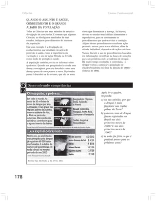 Ciências                                                                          Ensino Fundamental

       QUANDO O ASSUNTO É SAÚDE,
       CONHECIMENTO É O GRANDE
       ALIADO DA POPULAÇÃO
       Todas as Ciências têm seus métodos de estudo e      vivos que disseminam a doença. Se houver,
       divulgação de conclusões. É comum que algumas       devem-se estudar seus hábitos alimentares e
       Ciências, ao divulgarem resultados de seus          reprodutivos, para se conhecerem os
       estudos, indiquem procedimentos de interesse        procedimentos que podem evitar o contágio.
       da população.                                       Alguns desses procedimentos envolvem ações
       Um bom exemplo é a divulgação de                    pessoais; outros, para serem efetivos, além da
       conhecimentos que resultam em ações de              atitude individual, dependem de ações coletivas.
       proteção à saúde, como a importância da             Vamos discutir o uso de procedimentos baseados
       vacinação e o uso de água filtrada ou fervida       em informações científicas na busca de soluções
       como modo de proteção à saúde.                      para um problema real: a epidemia de dengue.
       A população também precisa se informar sobre        Há muito tempo conhecida e controlada, a
       epidemias. Quando um pesquisador/a estuda uma       dengue voltou a ameaçar a população de
       doença contagiosa, procura descobrir como essa      cidades brasileiras no final da década de 1980 e
       doença passa de uma pessoa a outra. O primeiro      começo de 1990.
       passo é descobrir se há vetores, que são os seres



        Desenvolvendo competências
  12                                                                         Após ler o quadro,
                                                                             responda:
                                                                             a) na sua opinião, por que
                                                                                a dengue é mais
                                                                                freqüente nas regiões
                                                                                pobres da Terra?
                                                                             b) quantos casos de dengue
                                                                                foram registrados no
                                                                                Brasil nos dois
                                                                                primeiros meses de
                                                                                2002? E nos dois
                                                                                primeiros meses de
                                                                                2000?
                                                                             c) se nada for feito, o que é
                                                                                possível prever para os
                                                                                próximos anos?




        Revista Veja, São Paulo, p. 36, 27 fev. 2002.




178
 
