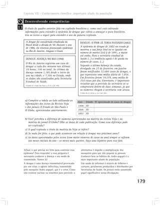 Capítulo VII – Conhecimento científico: importante aliado da população

      Desenvolvendo competências
13    O título do quadro anterior fala em explosão brasileira e, como você está coletando
      informações para entender a epidemia de dengue que voltou a ameaçar o povo brasileiro,
      leia os textos a seguir para entender o uso da palavra explosão.

       A dengue foi considerada erradicada do                     DENGUE: O PIOR JÁ TERIA PASSADO (2002)
       Brasil desde a década de 50. Durante o ano
                                                                  A epidemia de dengue de 2002 no estado já
       de 1986, ela retornou provocando epidemias
                                                                  mostrou a sua força letal ao se igualar em
       no Rio de Janeiro, Alagoas e Ceará.
                                                                  número de mortes (24) à de 1991, a maior
                                                                  até então. Para o secretário estadual de
       DENGUE AVANÇA NO RIO (1998)                                Saúde (...) a tendência agora é de queda no
                                                                  número de casos. (...)
       O Rio de Janeiro registrou um caso de
       dengue a cada dez minutos nas últimas                      Segundo o último balanço do estado,
       24 horas, 146 no total. As vítimas da                      divulgado em 27 de fevereiro, em janeiro
       doença somam 1.185 desde o início do                       foram notificados 32.684 casos de dengue, o
       ano na cidade, e 7.346 no Estado, onde                     que representa uma média diária de 1.054.
       os dados são atualizados pela Secretaria                   Em fevereiro foram 19.279, uma média de
       Estadual de Saúde.                                         714 casos por dia. Entretanto, é importante
                                                                  ressaltar que a previsão do secretário só se
       O Estado de S. Paulo, São Paulo, p. A-14, 4. abr. 1998.
                                                                  comprovará dentro de duas semanas, já que
                                                                  os números chegam à secretaria com atraso.
                                                                  O Globo, Rio de Janeiro, p. 16, 3 mar. 2002.




      a) Complete a tabela ao lado utilizando as
                                                                 Ano       Estado Nº aproximado de casos de dengue
      informações dos textos da Revista Veja
                                                                 1998      RJ
      e dos jornais O Estado de São Paulo e
      O Globo, apresentados anteriormente.                       2000      RJ
                                                                 2002      RJ

      b) Você percebeu a diferença de números apresentados na matéria da revista Veja e na
         matéria do jornal O Globo? Olhe as datas de cada publicação. Como essa diferença pode
         ser explicada?
      c) A qual explosão o título da matéria da Veja se refere?
      d) Se nada for feito, o que pode acontecer em relação à dengue nos próximos anos?
      e) As datas apresentadas pelos textos (com maior números de casos no ano) sempre se referem
         aos meses iniciais do ano – os meses mais quentes. Faça uma hipótese para esse fato.


     Afinal, o que precisa ser feito para controlar essa           alternativa é impedir a multiplicação dos
     epidemia? Para responder a essa pergunta é                    mosquitos para que não piquem as pessoas.
     necessário conhecer a doença e seu modo de                    Conhecer bem os hábitos do Aedes aegypti é o
     transmissão. Vamos lá!                                        mais importante aliado da população.
     A dengue é uma doença transmissível provocada                 Um modo de informar é através de folhetos e
     por um vírus, o agente infeccioso, transmitido                cartazes, geralmente produzidos e distribuídos por
     pelo mosquito Aedes aegypti, que é o vetor. Como              Secretarias de Saúde. Os jornais estão assumindo
     não existem vacinas ou remédios para prevenir, a              papel significativo nessa divulgação.


                                                                                                                        179
 