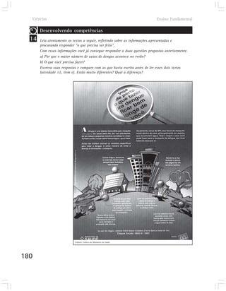 Ciências                                                                   Ensino Fundamental

       Desenvolvendo competências
  14   Leia atentamente os textos a seguir, refletindo sobre as informações apresentadas e
       procurando responder “o que precisa ser feito”.
       Com essas informações você já consegue responder a duas questões propostas anteriormente.
       a) Por que o maior número de casos de dengue acontece no verão?
       b) O que você precisa fazer?
       Escreva suas respostas e compare com as que havia escrito antes de ler esses dois textos
       (atividade 12, item e). Estão muito diferentes? Qual a diferença?




                            Folheto: Folheto do Ministério da Saúde




180
 