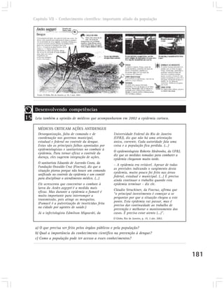 Capítulo VII – Conhecimento científico: importante aliado da população




       Fonte: O Globo, Rio de Janeiro, p. 18, 3 mar. 2002.




      Desenvolvendo competências
15    Leia também a opinião de médicos que acompanharam em 2002 a epidemia carioca.

       MÉDICOS CRITICAM AÇÕES ANTIDENGUE
       Desorganização, falta de comando e de                 Universidade Federal do Rio de Janeiro
       coordenação nos governos municipal,                   (UFRJ), diz que não há uma orientação
       estadual e federal no controle da dengue.             única, coerente. Cada autoridade fala uma
       Estas são as principais falhas apontadas por          coisa e a população fica perdida. (...)
       epidemiologistas e sanitaristas no combate à
                                                             O epidemiologista Roberto Medronho, da UFRJ,
       epidemia. Para tornar eficaz o controle da
                                                             diz que as medidas tomadas para combater a
       doença, eles sugerem integração de ações.
                                                             epidemia chegaram muito tarde.
       O sanitarista Eduardo de Azevedo Costa, da
                                                             – A epidemia era evitável. Apesar de todas
       Fundação Oswaldo Cruz (Fiocruz), diz que a
                                                             as previsões indicando o surgimento desta
       situação piorou porque não houve um comando
                                                             epidemia, muito pouco foi feito nas áreas
       unificado no controle da epidemia e um comitê
                                                             federal, estadual e municipal. (...) É preciso
       para disciplinar o atendimento médico. (...)
                                                             ainda continuar o trabalho quando esta
       Ele acrescenta que concentrar o combate à             epidemia terminar – diz ele.
       larva do Aedes aegypti é a medida mais
                                                             Cláudio Struchiner, da Fiocruz, afirma que
       eficaz. Mas durante a epidemia o fumacê é
                                                             “o principal investimento é começar a se
       muito importante para interromper a
                                                             perguntar por que a situação chegou a este
       transmissão, pois atinge os mosquitos.
                                                             ponto. Esta epidemia vai passar, mas é
       (Fumacê é a pulverização de inseticidas feita
                                                             preciso dar continuidade ao trabalho de
       na cidade por agentes de saúde.)
                                                             prevenção e melhorar o monitoramento dos
       Já o infectologista Edmilson Migowski, da             casos. É preciso estar atento (...)”.
                                                             O Globo, Rio de Janeiro, p. 19, 3 abr. 2002.


      a) O que precisa ser feito pelos órgãos públicos e pela população?
      b) Qual a importância do conhecimento científico na prevenção à dengue?
      c) Como a população pode ter acesso a esses conhecimentos?



                                                                                                              181
 
