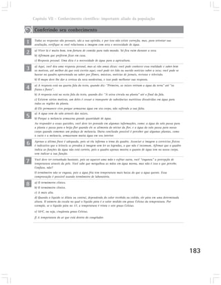 Capítulo VII – Conhecimento científico: importante aliado da população

    Conferindo seu conhecimento

1   Todas as respostas são pessoais, são a sua opinião, e por isso não existe correção, mas, para orientar sua
    avaliação, verifique se você relacionou a imagem com seca e necessidade de água.

2   a) Viver lá é muito bom, tem fartura de comida para todo mundo. Só fica ruim durante a seca.
    b) Afirmam que preferem ficar em casa.
    c) Resposta pessoal. Uma dica é a necessidade de água para a agricultura.

3   a) Aqui, você deu uma resposta pessoal, mas aí vão umas dicas: você pode conhecer essa realidade e saber bem
    os motivos, até melhor do que está escrito aqui; você pode ter lido ou ouvido notícias sobre a seca; você pode se
    basear no quadro apresentado ou saber por filmes, músicas, notícias de jornais, revistas e televisão.
    b) O mapa deve lhe dar a certeza da seca nordestina, e isso pode melhorar sua resposta.

4   a) A resposta está na quarta fala do texto, quando diz: “Primeiro, as raízes retiram a água da terra” até “os
    frutos e flores”.
    b) A resposta está na sexta fala do texto, quando diz: “A seiva circula na planta” até o final da fala.
    c) Existem vários motivos, um deles é cessar o transporte de substâncias nutritivas dissolvidas em água para
    todas as regiões da planta.
    d) Ele permanece vivo porque armazena água em seu corpo, não sofrendo a sua falta.

5
    a) A água vem do solo através das raízes.
    b) Porque a melancia armazena grande quantidade de água.
    Ao responder a essas questões, você deve ter pensado em algumas informações, como: a água do solo passa para
    a planta e passa para o beija-flor quando ele se alimenta do néctar da flor, e a água do solo passa para nosso
    corpo quando comemos um pedaço de melancia. Outra conclusão possível é perceber que algumas plantas, como
    o cacto e a melancia, armazenam muita água em seu interior.

6   Apenas a última frase é adequada, pois só ela informa o tema do quadro. Associar a imagem a exercícios físicos
    é indicativo que o leitor/a se prendeu à imagem sem ler as legendas, o que não é incomum. Afirmar que o quadro
    indica as funções da água não está correto, pois o quadro apenas mostra o quanto de água tem no nosso corpo,
    sem indicar a sua função.

7   Você deve ter estranhado bastante, pois ao aquecer uma mão e esfriar outra, você “enganou” a percepção de
    temperatura através da pele. Você sabe que mergulhou as mãos em água morna, mas não é isso o que percebe.
    Confuso, não?
    O termômetro não se engana, pois a água fria tem temperatura mais baixa do que a água quente. Essa
    comprovação é possível usando termômetro de laboratório.

8   a) O termómetro clínico.
    b) O termómetro clínico.
    c) A mais alta.
    d) Quando o líquido se dilata ou contrai, dependendo do calor recebido ou cedido, ele pára em uma determinada
    altura. O número da escala no qual o líquido pára é o valor medido em graus Celsius da temperatura. Por
    exemplo, se o líquido pára no 37, a temperatura é trinta e sete graus Celsius.
    e) 50ºC, ou seja, cinqüenta graus Celsius.
    f) A temperatura do ar que está dentro do congelador.




                                                                                                                        183
 