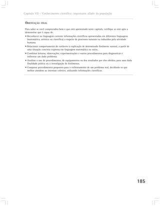 Capítulo VII – Conhecimento científico: importante aliado da população


 ORIENTAÇÃO     FINAL

 Para saber se você compreendeu bem o que está apresentado neste capítulo, verifique se está apto a
 demonstrar que é capaz de:
 • Reconhecer na linguagem corrente informações científicas apresentadas em diferentes linguagens
   (matemática, artística ou científica) a respeito de processos naturais ou induzidos pela atividade
   humana.
 • Relacionar comportamento de variáveis à explicação de determinado fenômeno natural, a partir de
   uma situação concreta expressa em linguagem matemática ou outra.
 • Combinar leituras, observações, experimentações e outros procedimentos para diagnosticar e
   enfrentar um dado problema.
 • Analisar o uso de procedimentos, de equipamentos ou dos resultados por eles obtidos, para uma dada
   finalidade prática ou a investigação de fenômenos.
 • Comparar procedimentos propostos para o enfrentamento de um problema real, decidindo os que
   melhor atendem ao interesse coletivo, utilizando informações científicas.




                                                                                                        185
 