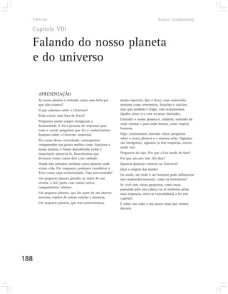 Ciências                                                                         Ensino Fundamental

  Capítulo VIII

  Falando do nosso planeta
  e do universo

      APRESENTAÇÃO
      Se nosso planeta é redondo como uma bola por      muito especiais. Que é feroz, com catástrofes
      que não caímos?                                   naturais como terremotos, furacões e vulcões,
      O que sabemos sobre o Universo?                   mas que também é frágil, com ecossistemas
                                                        ligados entre si e com recursos limitados.
      Pode existir vida fora da Terra?
                                                        Entender o nosso planeta é, também, entender de
      Perguntas assim sempre intrigaram a
                                                        onde viemos e para onde iremos, como espécie
      humanidade. E foi a procura de respostas para
                                                        humana.
      essas e outras perguntas que fez o conhecimento
      humano sobre o Universo aumentar.                 Hoje, continuamos fazendo várias perguntas
                                                        sobre o nosso planeta e o sistema solar. Algumas
      Por causa dessa curiosidade, conseguimos
                                                        são intrigantes, algumas já têm respostas, outras
      compreender um pouco melhor como funciona o
                                                        ainda não.
      nosso planeta e fomos descobrindo como é
      importante preservá-lo. Descobrimos que           Perguntas do tipo: Por que a Lua muda de fase?
      devemos tomar conta dele com cuidado.             Por que um ano tem 365 dias?
      Ainda não achamos nenhum outro planeta onde       Quantos planetas existem no Universo?
      exista vida. Por enquanto, podemos considerar a   Qual a origem das marés?
      Terra como uma exclusividade. Uma preciosidade!
                                                        Ou ainda, até onde o ser humano pode influenciar
      Um pequeno planeta girando ao redor de sua        nas catástrofes naturais, como os terremotos?
      estrela, o Sol, junto com vários outros
                                                        Se você tem várias perguntas como essas
      companheiros celestes.
                                                        passando pela sua cabeça ou se interessa pelas
      Um pequeno planeta, que faz parte de um imenso    suas respostas, sinta-se convidado(a) a ler este
      universo repleto de outras estrelas e planetas.   capítulo.
      Um pequeno planeta, que tem características       É sobre isso tudo e um pouco mais que iremos
                                                        discutir.




188
 