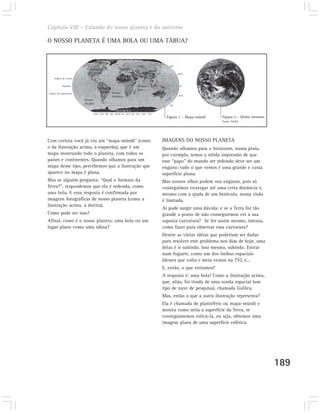 Capítulo VIII – Falando do nosso planeta e do universo

O NOSSO PLANETA É UMA BOLA OU UMA TÁBUA?

                                    Oceano Ártico

                                                                     ÁSIA                   60º
                            AMÉRICA                   EUROPA
                            DO NORTE                                                              30ºN
    Trópico de Câncer
                                                     ÁFRICA
            Equador                                                 Oceano                          0º
                                     AMÉRICA                        Índico
                                      DO SUL Oceano
Trópico de Capricórnio                                                         AUSTRÁLIA
                                             Atlântico                                            30ºS
                         Oceano
                         Pacífico
                                                                                            60º

                                                    ANTÁRTICA
                                150º 120º 90º 60º 30ºW 0º 30ºE 60º 90º 120º 150º
                                                                                           Figura 1 – Mapa-múndi   Figura 2 – Globo terrestre.
                                                                                                                   Fonte: NASA




Com certeza você já viu um “mapa-múndi” (como                                        IMAGENS DO NOSSO PLANETA
o da ilustração acima, à esquerda), que é um                                         Quando olhamos para o horizonte, numa praia,
mapa mostrando todo o planeta, com todos os                                          por exemplo, temos a nítida impressão de que
países e continentes. Quando olhamos para um                                         esse “papo” do mundo ser redondo deve ser um
mapa desse tipo, percebemos que a ilustração que                                     engano: tudo o que vemos é uma grande e vasta
aparece no mapa é plana.                                                             superfície plana.
Mas se alguém pergunta: “Qual o formato da                                           Mas nossos olhos podem nos enganar, pois só
Terra?”, respondemos que ela é redonda, como                                         conseguimos enxergar até uma certa distância e,
uma bola. E essa resposta é confirmada por                                           mesmo com a ajuda de um binóculo, nossa visão
imagens fotográficas de nosso planeta (como a                                        é limitada.
ilustração acima, à direita).
                                                                                     Aí pode surgir uma dúvida: e se a Terra for tão
Como pode ser isso?                                                                  grande a ponto de não conseguirmos ver a sua
Afinal, como é o nosso planeta: uma bola ou um                                       suposta curvatura? Se for assim mesmo, imensa,
lugar plano como uma tábua?                                                          como fazer para observar essa curvatura?
                                                                                     Dentre as várias idéias que poderiam ser dadas
                                                                                     para resolver este problema nos dias de hoje, uma
                                                                                     delas é ir subindo. Isso mesmo, subindo. Entrar
                                                                                     num foguete, como um dos ônibus espaciais
                                                                                     (desses que volta e meia vemos na TV), e...
                                                                                     E, então, o que veríamos?
                                                                                     A resposta é: uma bola! Como a ilustração acima,
                                                                                     que, aliás, foi tirada de uma sonda espacial (um
                                                                                     tipo de nave de pesquisa), chamada Galileu.
                                                                                     Mas, então o que a outra ilustração representa?
                                                                                     Ela é chamada de planisfério ou mapa-múndi e
                                                                                     mostra como seria a superfície da Terra, se
                                                                                     conseguíssemos esticá-la, ou seja, obtemos uma
                                                                                     imagem plana de uma superfície esférica.




                                                                                                                                                 189
 