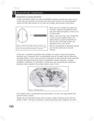 Ciências                                                                                   Ensino Fundamental

      Desenvolvendo competências
  1   Pesquisando seu próprio planisfério
      a) Para entendermos melhor esta idéia de planisfério, podemos construir um: pegue um ovo
      cozido e faça uns desenhos em sua casca com uma caneta ou lápis. Faça duas marcações
      especiais de dois lados opostos do ovo como, por exemplo, duas pessoas ou duas flores.

                                                                       Retire sua casca, abrindo por apenas um
                                                                       dos lados, tentando não quebrá-la inteira
                                                                       (use uma colher para ajudar a retirar o ovo
                                                                       de dentro dela).
                                                                       Depois, sobre uma mesa, tente transformar
                                                                       a casca em uma superfície plana, sem
                                                                       afastar demais as partes do desenho que
                                                                       você fez nela. Você acaba de fazer um
                                                                       planisfério com a casca do ovo.
      Figura 3 – Esquema da atividade. Depois de cozinhar o ovo,
                                                                       Observe como ficaram as marcações opostas
      faça uma marca de cada lado dele. Para retirar a casca, quebre
      apenas uma parte dela (linha pontilhada na ilustração).          que você fez, depois que a casca foi
                                                                       esticada.

      É claro que o resultado do planisfério não é perfeito, ele sempre vai apresentar algumas
      distorções, pois é impossível fazer a transformação exata de um objeto com três dimensões
      (um objeto esférico, como a casca do ovo) em uma figura de duas dimensões (como uma folha
      de papel). Os mapas foram feitos desde a antigüidade, tentando representar, no papel,
      localidades e distâncias. E o planisfério é um bom jeito que inventaram para representar
      facilmente toda a superfície de um objeto esférico como a Terra.




                              Figura 4 – Planisfério Político


      b) A imagem acima é um planisfério do mundo político, ou seja, é um mapa-múndi onde
      aparecem todos os países.
      Imagine que nós queremos dar uma volta ao mundo, saindo da América do Sul, indo em
      direção à África. Por quais continentes e oceanos passaremos para completar essa volta?



190
 